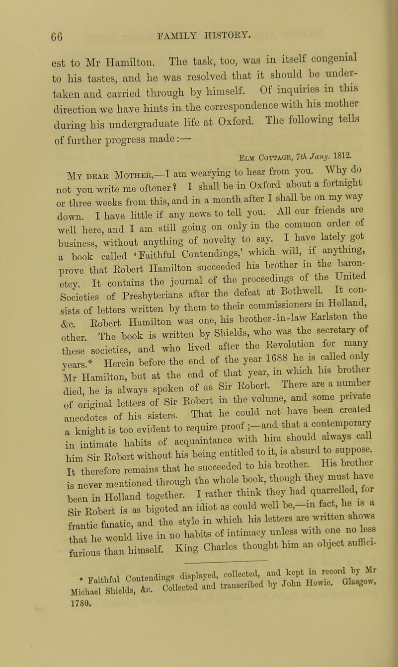 GG FAMILY HISTORY. est to Mr Hamilton. The task, too, was in itself congenial to his tastes, and he was resolved that it should be under- taken and carried through by himself. Of inquiries in this direction we have hints in the correspondence with his mother during his undergi-aduate life at Oxford. The following tells of further progress made:— Elm Cottaqe, lUi, Jawj. 1812. My dear Mother—I am wearying to hear from you. Why do not you write me oftener ? I shall be in Oxford about a fortmght or three weeks from this, and in a month after I shall be on my way down. I have little if any news to tell you. All our friends are well here, and I am still going on only in the common order of business, without anything of novelty to say. I have lately got a book called 'Faithful Contendings,' which wiU, if anythmg, prove that Eobert Hamilton succeeded his brother in the baron- etcy. It contains the journal of the proceedings of the United Societies of Presbyterians after the defeat at BothwelL It con- sists of letters written by them to their commissionersm Holland, &c Robert Hamilton was one, Ms brother-in-law Earlston the other The book is written by Shields, who was the secretary of these' societies, and who hved after the Eevolution for many years.* Herein before the end of the year 1688 he is called only Mr Hamilton, but at the end of that year, in which his brother died, he is always spoken of as Sir Eobert. There are a number of original letters of Sh Eobert in the volume, and some private anecdotes of bis sisters. That he could not have been created a knight is too evident to require proof ;-and that a contemporary hi intimate habits of acquaintance with him should always call Mm Sir Eobert without his bemg entitled to it, is absurd to suppose. I therefore remains that he succeeded to his brothe. His brother is never mentioned through the whole book, though they must have been in Holland together. I rather think they had quarrelled, for Sh Eobert is as bigoted an idiot as could well be,-m fact, he is a fide fanatic, and the style in which his letters are written shows hTt l e would live in no habits of intimacy unless with one no less ^oZ than himself. King Charles thought him an object sufhci- 1780.