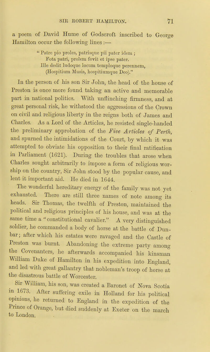 a poem of David Hume of Godscroft inscribed to George Hamilton occur the following lines :—  Patre pio proles, patrisque pii pater idem ; Fota patri, prolem fovit et ipse pater. Ille dedit ludoque locum temploque perennem, (Hospitium Musis, liospitiumque Deo). In tlie person of his son Sir John, the head of the house of Preston is once more found taldng an active and memorable part in national politics. With unflinching firmness, and at great personal risk, he withstood the aggressions of the Crown on civil and religious liberty in the reigns both of James and Charles. As a Lord of the Articles, he resisted single-handed the preliminary approbation of the Five Articles of Perth, and spurned the intimidations of the Court, by which it was attempted to obviate his opposition to their final ratification in Parliament (1621). During the troubles that arose when Charles sought arbitrarily to impose a form of religious wor- ship on the country. Sir John stood by the popular cause, and lent it important aid. He died in 1644. The wonderful hereditary energy of the family was not yet exhausted. There are still three names of note among its heads. Sir Thomas, the twelfth of Preston, maintained the poKtical and rehgious principles of his house, and was at the same time a  constitutional cavalier. A very distinguished soldier, he commanded a body of horse at the battle of Dun- bar; after which his estates were ravaged and the Castle of Preston was burnt. Abandoning the extreme party among the Covenanters, he afterwards accompanied his kinsman WUliam Duke of Hamilton in his expedition into England, and led with great gaUantry that nobleman's troop of horse at the disastrous battle of Worcester. Sir William, his son, was created a Baronet of I^^ova Scotia m 1673. After suffering exile in Holland for his political opmions, he returned to England in the expedition of the Pnnce of Orange, but died suddenly at Exeter on the march to London.