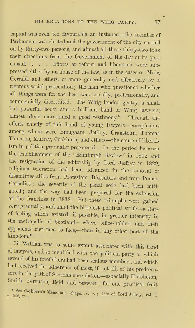 capital was even too favourable an instance—the member of Parliament was elected and the government of the city carried on by thirty-two persons, and almost all these thirty-two took their directions from the Government of the day or its pro- consuL , . . Efforts at reform and liberation were sup- pressed either by an abuse of the law, as in the cases of Muir, Gerrald, and others, or more generally and effectively by a rigorous social prosecution; the man who questioned whether all things were for the best was socially, professionally, and commercially discredited. The Whig landed gentry, a small but powerful body, and a brilliant band of. Whig lawyers, almost alone maintained a good testimony. Through the efforts chiefly of this band of young lawyers—conspicuous among whom were Brougham, Jeffrey, Cranstoun, Thomas Thomson, Murray, Cockburn, and others—the cause of liberal- ism in politics gradually progressed. In the period between the establishment of the 'Edinburgh Eeview' in 1802 and the resignation of the editorship by Lord Jeffrey in 1829, religious toleration had been advanced in the removal of disabilities alike from Protestant Dissenters and from Eoman CathoHcs ; the severity of the penal code had been miti- gated; and the way had been prepared for the extension of the franchise in 1832. But these triumphs were gained very gradually, and amid the bitterest political strife—a state of feeling which existed, if possible, in greater intensity in the metropolis of Scotland,—where office-holders and their opponents met face to face,—than in any other part of the kingdom.* Sir WiUiam was to some extent associated with this band of lawyers, and so identified with the poHtical party of which several of his forefathers had been zealous members, and which had received the adherence of most, if not all, of his predeces- sors in the path of Scottish speculation-especiaUy Hutcheson, Smith, Ferguson, Eeid, and Stewart; for one practical fruit