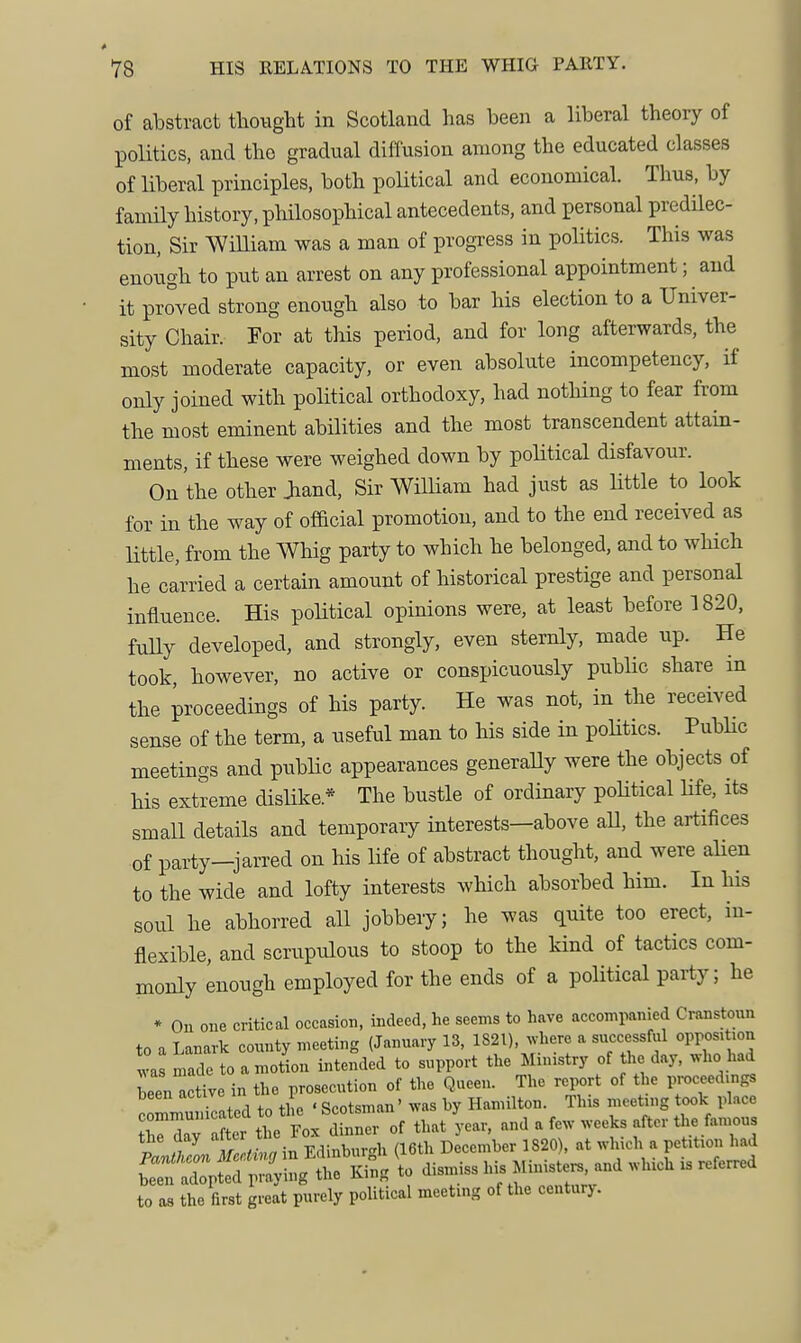 of abstract thought in Scotland has been a liberal theory of politics, and the gradual diffusion among the educated classes of liberal principles, both poUtical and economical. Thus, by family history, philosophical antecedents, and personal predilec- tion, Sir WiUiam was a man of progxess in politics. This was enough to put an arrest on any professional appointment; and it proved strong enough also to bar his election to a Univer- sity Chair. For at this period, and for long afterwards, the most moderate capacity, or even absolute incompetency, if only joined with political orthodoxy, had nothing to fear from the most eminent abilities and the most transcendent attain- ments, if these were weighed down by poUtical disfavour. On the other Jiand, Sir William had just as little to look for in the way of official promotion, and to the end received as little, from the Whig party to which he belonged, and to which he carried a certain amount of historical prestige and personal influence. His political opinions were, at least before 1820, fuUy developed, and strongly, even sternly, made up. He took, however, no active or conspicuously public share in the proceedings of his party. He was not, in the received sense of the term, a useful man to his side in poHtics. PubHc meetings and public appearances generaUy were the objects of his extreme dislike.* The bustle of ordinary poUtical Ufe, its small details and temporary interests—above aU, the artifices of party—jarred on his Ufe of abstract thought, and were aUen to the wide and lofty interests which absorbed him. In his soul he abhorred aU jobbery; he was quite too erect, in- flexible, and scrupulous to stoop to the kind of tactics com- monly enough employed for the ends of a political party; he * Ou one critical occasion, indeed, he seems to have accompanied Cranstoun to a Lanark connty meeting (January 13, 1821), ^vhere a successful opposition ^as made to amotion intended to support the Ministry of the day, who had Len^ctive in the prosecution of the Queen. The report of the proceedings been active in t ^ g^jotsman' was by Hamilton. This meeting took place t 1 e Fo/dinLr of that U and a few weeks after the famous iaraZMrcj in Edinburgh (16th December 1820), at which a petition had blXted pra'ying the King to dismiss his Minister, and which xs referred to as the first great purely political meeting of the centurj.