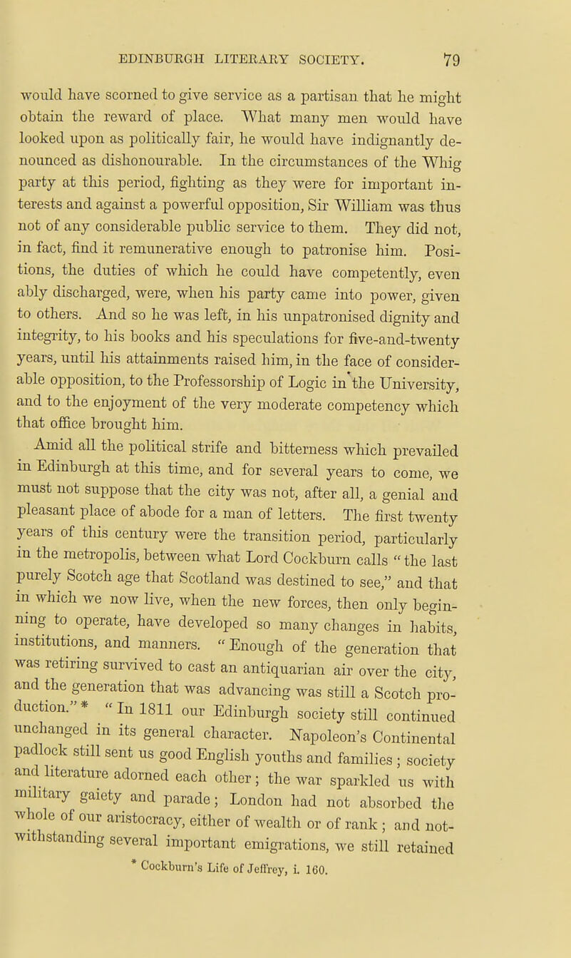 would have scorned to give service as a partisan that he might obtain the reward of place. What many men would have looked upon as politically fair, he would have indignantly de- nounced as dishonourable. In the circumstances of the Whig party at this period, fighting as they were for important in- terests and against a powerful opposition, Sir William was thus not of any considerable public service to them. They did not, in fact, find it remunerative enough to patronise him. Posi- tions, the duties of which he could have competently, even ably discharged, were, when his party came into power, given to others. And so he was left, in his unpatronised dignity and integrity, to his books and his speculations for five-and-twenty years, until his attainments raised him, in the face of consider- able opposition, to the Professorship of Logic in'the University, and to the enjoyment of the very moderate competency which that office brought him. Amid aU the political strife and bitterness which prevailed in Edinburgh at this time, and for several years to come, we must not suppose that the city was not, after all, a genial and pleasant place of abode for a man of letters. The first twenty years of this century were the transition period, particularly in the metropolis, between what Lord Cockburn calls the last purely Scotch age that Scotland was destined to see, and that in which we now Hve, when the new forces, then only begin- ning to operate, have developed so many changes in habits, institutions, and manners. Enough of the generation that was retiring survived to cast an antiquarian air over the city, and the generation that was advancing was still a Scotch pro- duction.*  In 1811 our Edinburgh society stiU continued unchanged m its general character. Napoleon's Continental padlock still sent us good English youths and families ; society and literature adorned each other; the war sparkled us with military gaiety and parade; London had not absorbed the whole of our aristocracy, either of wealth or of rank ; and not- withstandmg several important emigi-ations, we still retained * Cockburn's Life of Jeffrey, i. 160.