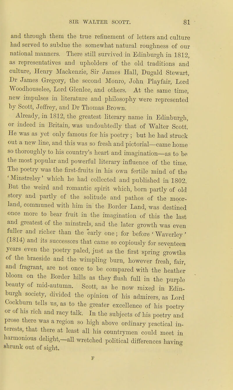 and through them the true refinement of letters and culture had served to subdue the somewhat natural roughness of our national manners. There still survived in Edinburgh in 1812, as representatives and upholders of the old traditions and culture, Henry Mackenzie, Sir James Hall, Dugald Stewart, Dr James Gregory, the second Monro, John Playfair, Lord Woodhouselee, Lord Glenlee, and others. At the same time, new impulses in literature and philosophy were represented by Scott, Jeffrey, and Dr Thomas Brown. Already, in 1812, the greatest literary name in Edinburgh, or indeed in Britain, was undoubtedly that of Walter Scott. He was as yet only famous for his poetry; but he had struck out a new line, and this was so fresh and pictorial—came home so thoroughly to his country's heart and imagination—as to be the most popular and powerful literary influence of the time. The poetry was the first-fruits in his own fertile mind of the 'Minstrelsy' which he had coUected and published in 1802. But the weird and romantic spirit which, born partly of old story and partly of the soKtude and pathos of the moor- land, communed with him in the Border Land, was destined once more to bear fruit in the imagination of this the last and greatest of the minstrels, and the later growth was even fuUer and richer than the early one; for before 'Waverley' (1814) and its successors that came so copiously for seventeen years even the poetry paled, just as the first spring growths of the braeside and the wimpling burn, however fresh, fair, and fragrant, are not once to be compared with the heather bloom on the Border Hlls as they flush fuU in the purple beauty of mid-autumn. Scott, as he now mixed in Edin- burgh society, divided the opinion of his admirers, as Lord Cockburn tells us, as to the greater excellence of his poetry or of his rich and racy talk. In the subjects of his poetry and prose there was a region so high above ordinary practical in- terests, that there at least all his countrymen could meet in harmonious delight,-all wretched political differences having shrunk out of sight.