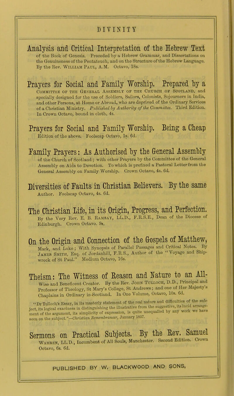 Analysis and Critical Interpretation of the Hebrew Text of the Book of Genesis. Preceded by a Hebrew Grammar, and Dissertations on the Genuineness of the Pentateuch, and on the Structure of the Hebrew Language. By the Rev. Wir.LiAM Paul, A.M. Octavo, 18s. Prayers for Social and Tamily Worship. Prepared hy a Committee op the Genebal Assembly of the Church of Scotland, and specially designed for the use of Soldiers, Sailors, Colonists, Sojourners in India, and other Persons, at Home or Abroad, who are deprived of the Ordinary Services of a Christian Ministry. PMished by Authority of tlie CommiUee. Third Edition. In Crown Octavo, bound in cloth, 4s. Prayers for Social and Eamily Worship. Eeing a Cheap Edition of the above. Foolscap Octavo, Is. 6d. Tamily Prayers: As Authorised hy the (xeneral Assembly of the Church of Scotland; with other Prayers by the Committee of the General Assembly on Aids to Devotion. To which is prefixed a Pastoral Letter from the General Assembly on Family Worship. Crown Octavo, 4s. 6d. Diversities of Faults in Christian Believers. By the same Author. Foolscap Octavo, 4s. 6d. The Christian Life, in its Origin, Progress, and Perfection. By the Very Rev. E. B. Ramsay, LL.D., F.R.S.E., Dean of the Diocese of Edinburgh. Crown Octavo. 9a. On the Origin and Connection of the G-ospels of Matthew, Mark and Luke; With Synopsis of Parallel Passages and Critical Notes. By James Smith, Esq. of JordanhiU, F.R.S., Author of the Voyage and Ship- wreck of St Paul. Medium Octavo, 16s. Theism: The Witness of Reason and Ifature to an All- Wise and Beneficent Creator. By the Rev. John Tulloch, D.D., Principal and Professor of Theology, St Mary's College, St Andrews; and one of Her Majesty s Chaplains in Ordinary in Scotland. In One Volume, OcUwo, 10s. 6d.  Dr Tulloch's Essay, in its masterly statement of the real nature and difficulties of the sub- ject, its logical exactness in distinguishing the illnstmtive from the suggestive, ,ts lucjd ammge- ,nent of tlTo argument, its simplicity of expression, is qiutc_unequalled by any work we ha^e seen on the suhioaf—Christian Reviembrancer, January 185(. Sermons on Practical Subjects. By the Eev. Samuel Wauben, LL.D., Incumbent of All Souls, Manchester. Second Edition. Crown Octavo, 68. 6d.