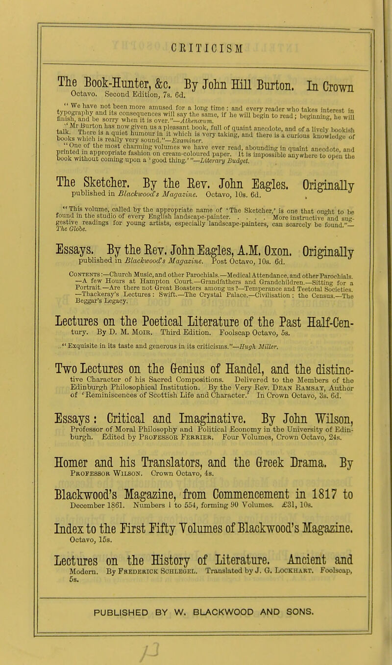 CRITICISM The Book-Hunter, &c. By Joliii Hill Burton. In Crown Octavo. Second Edition, 7s. 6d. H''^® not been more amused for a longtime: and every reader who takes interest in tyi ograpliy and its consequences will say the same, if he will begin to read; beginn ng he w » finish, and be sorry when it is over.—.^i/itna-im. cbmuiDfe, ne will +„iv^^'''T!f''° ''^ now given us a pleasant book, full of quaint anecdote, and of a lively bookish talk There is a quiet humour in it which is very taking, and there is k curious knowledge of books which is really very sound.—i&amMier. Kuowicutc oi ''One of the most clmrniing volumes we have over read, abounding in quaint anecdote and printed in appropriate fashion on cream-coloured paper. It is unpossible anywhere to open the book without coming upon a'good tlung.'—iitcra7-2/i3iidirc«. ueic lo open uie The Sketcher. By the Eev. John Eagles. OririnaUy pubhslied in BlackwoocCs Magazine. Octavo, 10s. 6d. . This volume, called by the appropriate name of 'The Sketcher,' is one that ought to be found in the studio of every English landscape-painter More instnictive and sur- gestive readings for young artists, especially landscape-painters, can scarcely be found 1 he Globe. Essays. By the Eev. John Eagles, A.M. Oxon. Originally published in Blackwood!s Magazine. Post Octavo, 10s. 6d. Contents :—Church Music, and other Parochials.—MedicalAttendance, and otherParochials —A few Hours at Hampton Court.—Grandfathera and Grandchildren.—Sitting for a Portrait.—Are there not Great Boasters among us ?—Temperance and Teetotal Societies —Thackeray's Lectures: Swift.—The Crystal Palace.—Civilisation: the Census.—The Beggar's Legacy. Lectures on the Poetical Literature of the Past Half-Cen- tury. By D. M. MoiR. Third Edition. Foolscap Octavo, 5s. .. Exquisite in its taste and generous in its criticisms.-jJ^sfTi Miller. Two Lectures on the &enius of Handel, and the distinc- tive Character of his Sacred Compositions. Delivered to the Members of the Edinburgh Philosophical Institution. By the Very Rev. Dean Ramsay, Author of 'Reminiscences of Scottish Life and Character.' In Crown Octavo, 3s. 6d. Essays: Critical and Imaginative. By John Wilson, Professor of Moral Philosophy and Political Economy in the University of Edin- burgh. Edited by Professor Ferrier. Four Volumes, Crown Octavo, 24s. Homer and his Translators, and the Grreek Drama. By Professor Wilson. Crown Octavo, 4s. Blackwood's Magazine, from Commencement in 1817 to December 1861. Numbers 1 to 554, forming 90 Volumes. £31, 10s. Index to the Eirst Eifty Volumes of Blackwood's Magazine. Octavo, 153. Lectures on the History of Literature. Ancient and Modem. By Frederick ScHLEOEL. Translated by J. G. Lockhart. Foolscap, 5s.