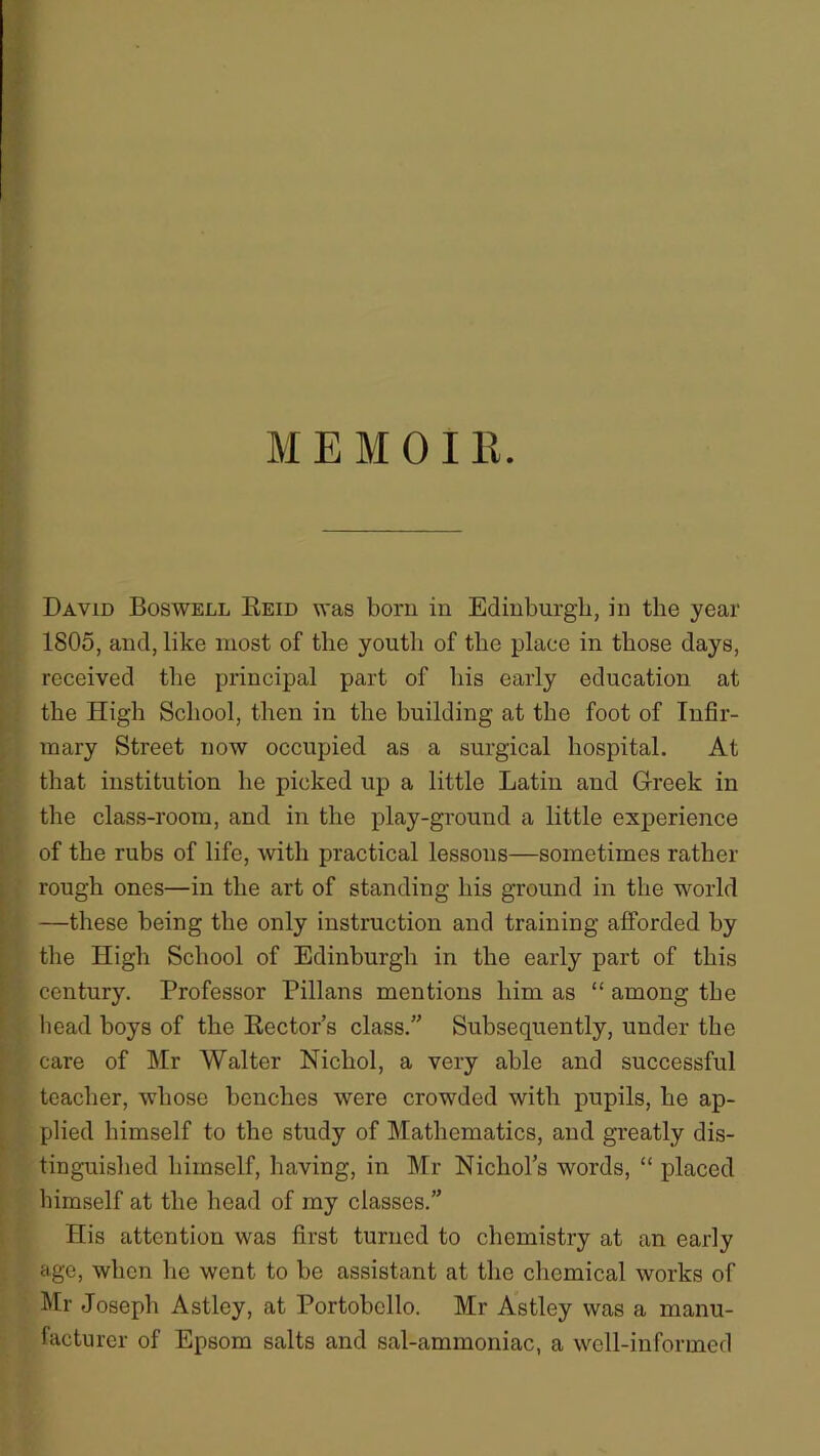 MEMO! R. David Boswell Reid was born in Edinburgh, in the year 1805, and, like most of the youth of the place in those days, received the principal part of his early education at the High School, then in the building at the foot of Infir- mary Street now occupied as a surgical hospital. At that institution he picked up a little Latin and Greek in the class-room, and in the play-ground a little experience of the rubs of life, with practical lessons—sometimes rather rough ones—in the art of standing his ground in the world —these being the only instruction and training afforded by the High School of Edinburgh in the early part of this century. Professor Pillans mentions him as “ among the head boys of the Rector’s class.” Subsequently, under the care of Mr Walter Nichol, a very able and successful teacher, whose benches were crowded with pupils, he ap- plied himself to the study of Mathematics, and greatly dis- tinguished himself, having, in Mr Nichol’s words, “ placed himself at the head of my classes.” His attention was first turned to chemistry at an early age, when he went to be assistant at the chemical works of Mr Joseph Astley, at Portobcllo. Mr Astley was a manu- facturer of Epsom salts and sal-ammoniac, a well-informed