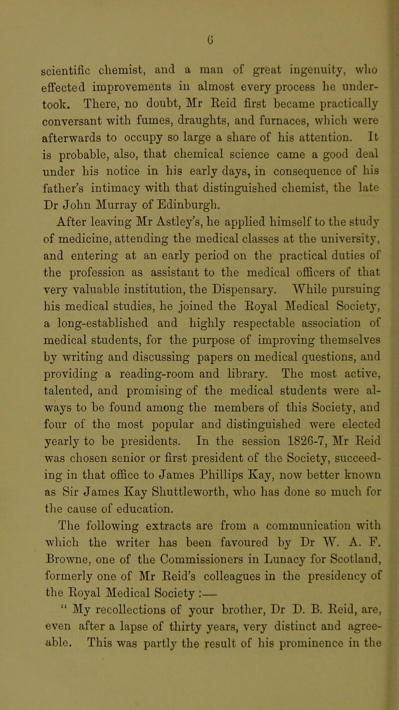 G scientific chemist, and a man of grfeat ingenuity, who effected improvements in almost every process he under- took. There, no doubt, Mr Eeid first became practically conversant with fumes, draughts, and furnaces, which were afterwards to occupy so large a share of his attention. It is probable, also, that chemical science came a good deal under his notice in his early days, in consequence of his father’s intimacy with that distinguished chemist, the late Dr John Murray of Edinburgh. After leaving Mr Astley’s, he applied himself to the study of medicine, attending the medical classes at the university, and entering at an early period on the practical duties of the profession as assistant to the medical officers of that very valuable institution, the Dispensary. While pursuing his medical studies, he joined the Royal Medical Society, a long-established and highly respectable association of medical students, for the purpose of improving themselves by writing and discussing papers on medical questions, and providing a reading-room and library. The most active, talented, and promising of the medical students were al- ways to be found among the members of this Society, and four of the most popular and distinguished were elected yearly to be presidents. In the session 1826-7, Mr Reid was chosen senior or first president of the Society, succeed- ing in that office to James Phillips Kay, now better known as Sir James Kay Shuttleworth, who has done so much for the cause of education. The following extracts are from a communication with which the writer has been favoured by Dr W. A. F. Browne, one of the Commissioners in Lunacy for Scotland, formerly one of Mr Reid’s colleagues in the presidency of the Royal Medical Society :— “ My recollections of your brother, Dr D. B. Reid, are, even after a lapse of thirty years, very distinct and agree- able. This was partly the result of his prominence in the