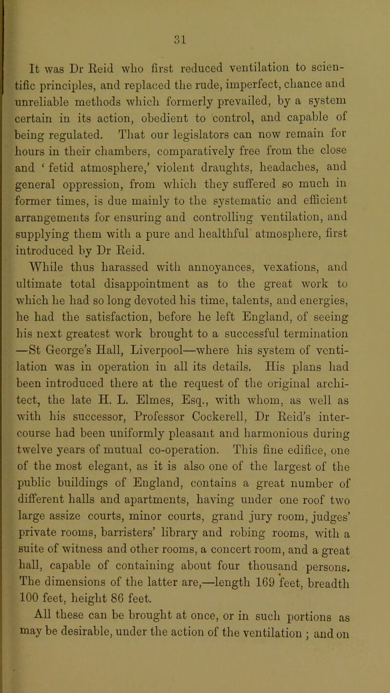 It was Dr Reid who first reduced ventilation to scien- tific principles, and replaced the rude, imperfect, chance and unreliable methods which formerly prevailed, by a system certain in its action, obedient to control, and capable of being regulated. That our legislators can now remain for hours in their chambers, comparatively free from the close and ‘ fetid atmosphere/ violent draughts, headaches, and general oppression, from which they suffered so much in former times, is due mainly to the systematic and efficient arrangements for ensuring and controlling ventilation, and supplying them with a pure and healthful atmosphere, first introduced by Dr Reid. While thus harassed with annoyances, vexations, and ultimate total disappointment as to the great work to which he had so long devoted his time, talents, and energies, he had the satisfaction, before he left England, of seeing his next greatest work brought to a successful termination —St George’s Hall, Liverpool—where his system of venti- lation was in operation in all its details. Ilis plans had been introduced there at the request of the original archi- tect, the late H. L. Elmes, Esq., with whom, as well as with his successor, Professor Cockerell, Dr Reid’s inter- course had been uniformly pleasant and harmonious during twelve years of mutual co-operation. This fine edifice, one of the most elegant, as it is also one of the largest of the public buildings of England, contains a great number of different halls and apartments, having under one roof two large assize courts, minor courts, grand jury room, judges’ private rooms, barristers’ library and robing rooms, with a suite of witness and other rooms, a concert room, and a great hall, capable of containing about four thousand persons. The dimensions of the latter are,—length 169 feet, breadth 100 feet, height 86 feet. All these can be brought at once, or in such portions as may be desirable, under the action of the ventilation ; and on