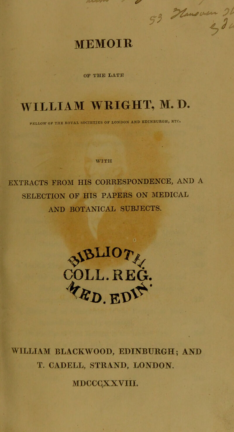 C/ / p&*Sl***~- I OF THE LATE WILLIAM WRIGHT, M. D. PEL LOW OK THE ROYAL SOCIETIES OF LONDON AND EDINBURGH, ETC. WITH EXTRACTS FROM HIS CORRESPONDENCE, AND A SELECTION OF HIS PAPERS ON MEDICAL AND BOTANICAL SUBJECTS. #uo^; COLL. REG. WILLIAM BLACKWOOD, EDINBURGH; AND T. CADELL, STRAND, LONDON. MDCCQXXVIII.