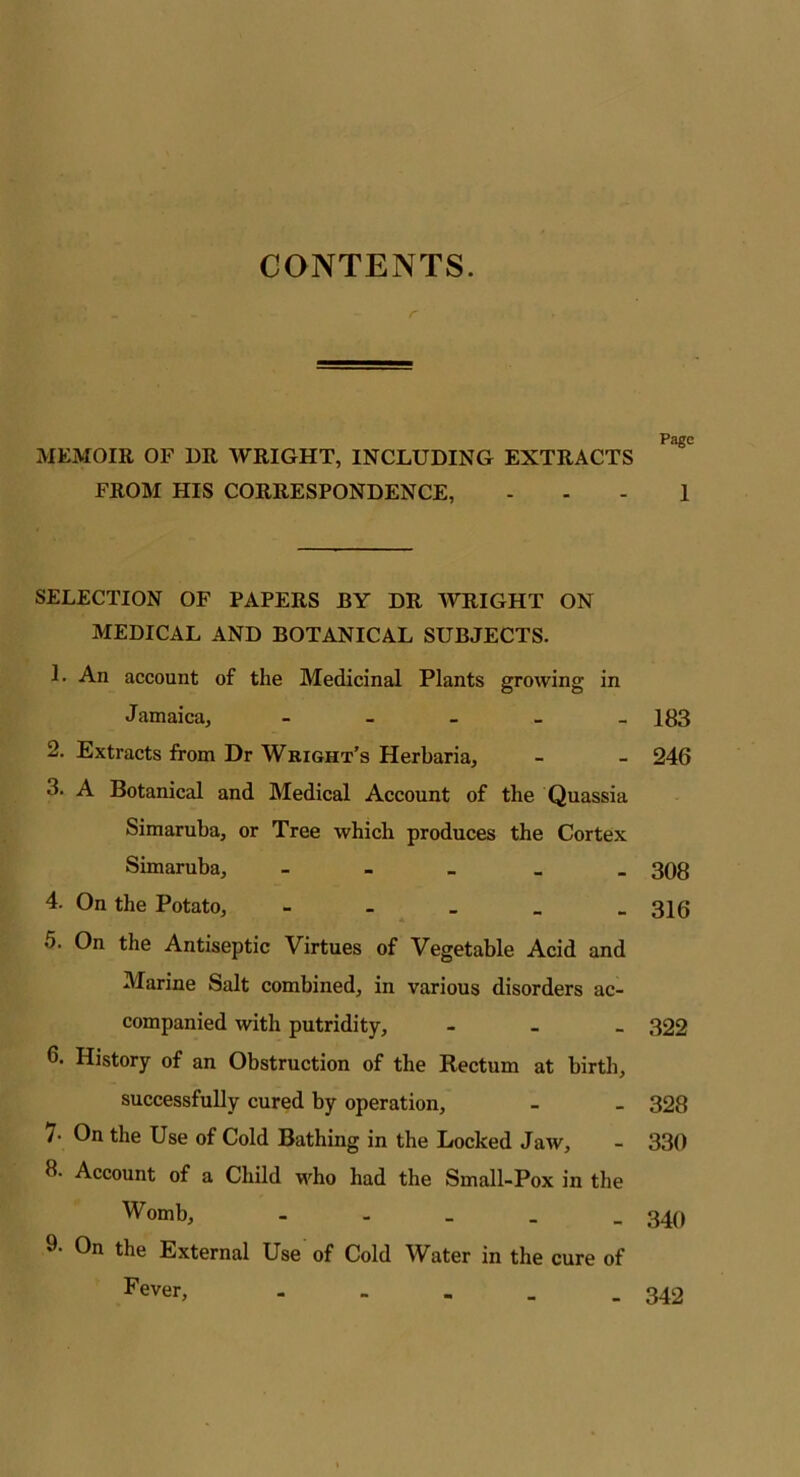 CONTENTS. r Page MEMOIR OF DR WRIGHT, INCLUDING EXTRACTS FROM HIS CORRESPONDENCE, 1 SELECTION OF PAPERS BY DR AVRIGHT ON MEDICAL AND BOTANICAL SUBJECTS. 1. An account of the Medicinal Plants growing in Jamaica, - 183 2. Extracts from Dr Wright’s Herbaria, - - 246 3. A Botanical and Medical Account of the Quassia Simaruba, or Tree which produces the Cortex Simaruba, - 308 4. On the Potato, - 31(5 5. On the Antiseptic Virtues of Vegetable Acid and Marine Salt combined, in various disorders ac- companied with putridity, - 322 6. History of an Obstruction of the Rectum at birth, successfully cured by operation, - - 328 /• On the Use of Cold Bathing in the Locked Jaw, - 330 8. Account of a Child who had the Small-Pox in the Womb, - 340 9- On the External Use of Cold Water in the cure of Fever, - - - . - 342