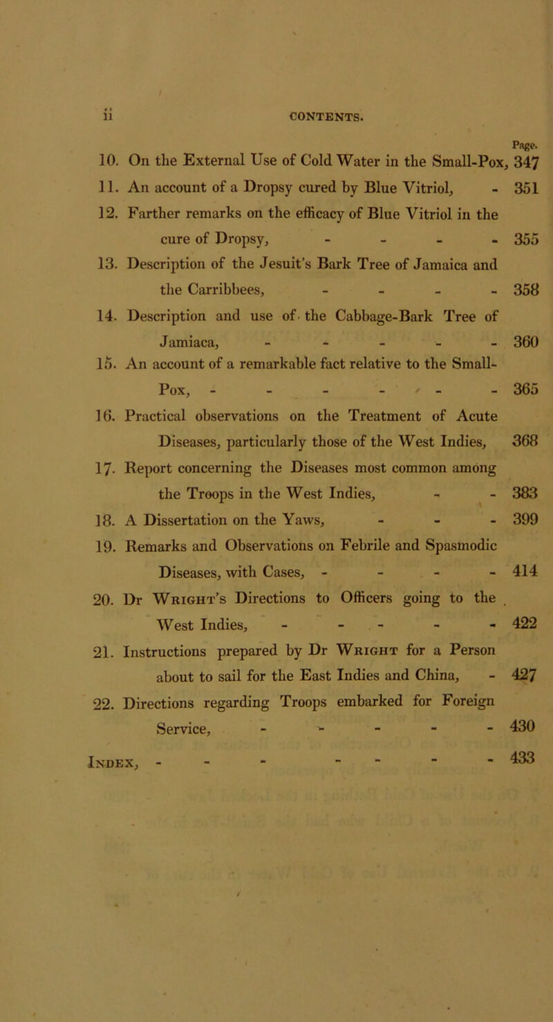 Page. 10. On the External Use of Cold Water in the Small-Pox, 347 11. An account of a Dropsy cured by Blue Vitriol, - 351 12. Farther remarks on the efficacy of Blue Vitriol in the cure of Dropsy, - 355 13. Description of the Jesuit’s Bark Tree of Jamaica and the Carribbees, - 358 14. Description and use of. the Cabbage-Bark Tree of Jamiaca, - - 360 15. An account of a remarkable fact relative to the Small- Pox, - - - * - - 365 16. Practical observations on the Treatment of Acute Diseases, particularly those of the West Indies, 368 17- Report concerning the Diseases most common among the Troops in the West Indies, - - 383 18. A Dissertation on the Yaws, - 399 19. Remarks and Observations on Febrile and Spasmodic Diseases, with Cases, - 414 20. Dr Wright’s Directions to Officers going to the West Indies, - - - - 422 21. Instructions prepared by Dr Wright for a Person about to sail for the East Indies and China, - 427 22. Directions regarding Troops embarked for Foreign Service, Index, 430 433