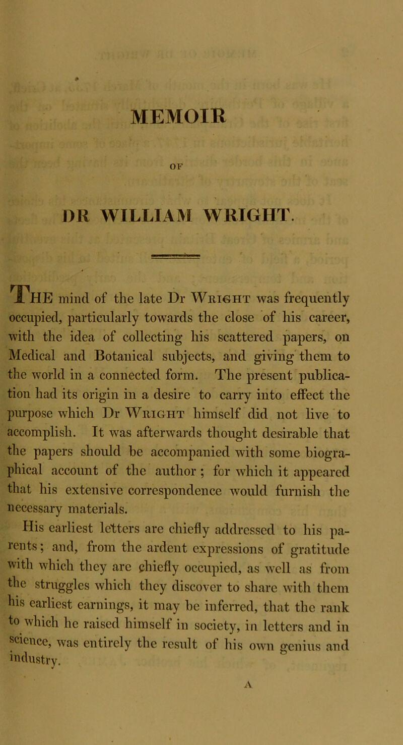 OF DIl WILLIAM WRIGHT. 1 HE mind of the late Dr Wright was frequently occupied, particularly towards the close of his career, with the idea of collecting his scattered papers, on Medical and Botanical subjects, and giving them to the world in a connected form. The present publica- tion had its origin in a desire to carry into effect the purpose which Dr Wright himself did not live to accomplish. It was afterwards thought desirable that the papers should be accompanied with some biogra- phical account of the author ; for which it appeared that his extensive correspondence would furnish the necessary materials. His earliest letters are chiefly addressed to his pa- rents ; and, from the ardent expressions of gratitude with which they are chiefly occupied, as well as from the struggles which they discover to share with them ins earliest earnings, it may be inferred, that the rank to which he raised himself in society, in letters and in science, was entirely the result of his own genius and industry. A