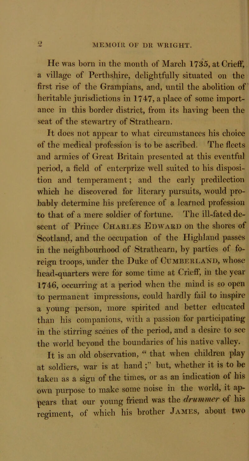 He was born in the month of March 1735, at Crieff, a village of Perthshire, delightfully situated on the first rise of the Grampians, and, until the abolition of heritable jurisdictions in 1747, a place of some import- ance in this border district, from its having been the seat of the stewartry of Strath earn. It does not appear to what circumstances his choice of the medical profession is to be ascribed. The fleets and armies of Great Britain presented at this eventful period, a field of enterprize well suited to his disposi- tion and temperament; and the early predilection which he discovered for literary pursuits, would pro- bably determine his preference of a learned profession to that of a mere soldier of fortune. The ill-fated de- scent of Prince Charles Edward on the shores of Scotland, and the occupation of the Highland passes in the neighbourhood of Strathearn, by parties of fo- reign troops, under the Duke of Cumberland, whose head-quarters were for some time at Crieff, in the year 1746, occurring at a period when the mind is so open to permanent impressions, could hardly fail to inspire a young person, more spirited and better educated than his companions, with a passion for participating in the stirring scenes of the period, and a desire to see the world beyond the boundaries of his native valley. It is an old observation, “ that when children play at soldiers, war is at hand but, whether it is to be taken as a sign of the times, or as an indication ot his own purpose to make some noise in the world, it ap- pears that our young friend was the drummer of his regiment, of which his brother James, about two