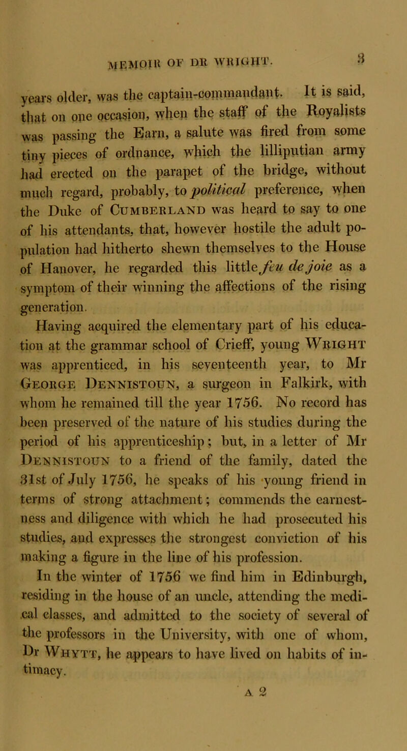 8 years older, was the captain-commandant. It is said, that on one occasion when the staff of the Royalists was passing the Earn, a salute was fired from some tiny pieces of ordnance, which the lilliputian army had erected on the parapet of the bridge, without much regard, probably, to political preference, when the Duke of Cumberland was heard to say to one of his attendants, that, however hostile the adult po- pulation had hitherto shewn themselves to the House of Hanover, he regarded this \\tt\oJeu dejoie as a symptom of their winning the affections of the rising generation. Having acquired the elementary part of his educa- tion at the grammar school of Crieff, young Wright was apprenticed, in his seventeenth year, to Mr George Dennistoun, a surgeon in Falkirk, with whom he remained till the year 1756. No record has been preserved of the nature of his studies during the period of his apprenticeship; but, in a letter of Mr Dennistoun to a friend of the family, dated the 31st of July 1756, he speaks of his young friend in terms of strong attachment; commends the earnest- ness and diligence with which he had prosecuted his studies, and expresses the strongest conviction of his making a figure in the line of his profession. In the winter of 1756 we find him in Edinburgh, residing in the house of an uncle, attending the medi- cal classes, and admitted to the society of several of the professors in the University, with one of whom, Dr Whytt, he appears to have lived on habits of in- timacy.