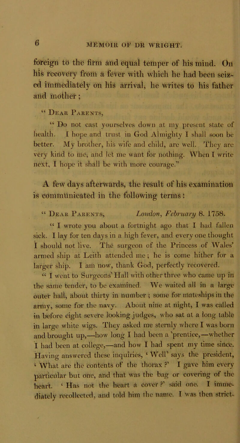 0 foreign to the firm and equal temper of his mind. On his recovery from a fever with which he had been seiz- ed immediately on his arrival he writes to his father and mother; “ Dear Parents, “ Do not cast yourselves clown at my present state of health. I hope and trust in God Almighty I shall soon be better. My brother, his wife and child, are well. They arc very kind to me, and let me want for nothing. When I write next, I hope it shall be with more courage.” A few days afterwards, the result of his examination is communicated in the following terms: “ Dear Parents, London, February 8. 1758. “ I wrote you about a fortnight ago that I had fallen sick. I lay for ten days in a high fever, and every one thought I should not live. The surgeon of the Princess of Wales’ armed ship at Leith attended me; he is come hither for a larger ship. I am now, thank God, perfectly recovered. “ I went to Surgeons1 Hall with other three who came up in the same tender, to be examined. We waited all in a large outer hall, about thirty in number ; some for rrtateships in the army, some for the navy. About nine at night, I was called in before eight severe looking judges, who sat at a long table in large white wigs. They asked me sternly where I was born and brought up,—how long I had been a ’prentice,—whether I had been at college,—and how I had spent my time since. Having answered these inquiries, ‘ Well’ says the president, ‘ What are the contents of the thorax ?’ I gave him every particular but one, and that was the bag or covering of the heart. ‘ Has not the heart a cover ?’ said one. I imme- diately recollected, and told him the name. I was then strict-