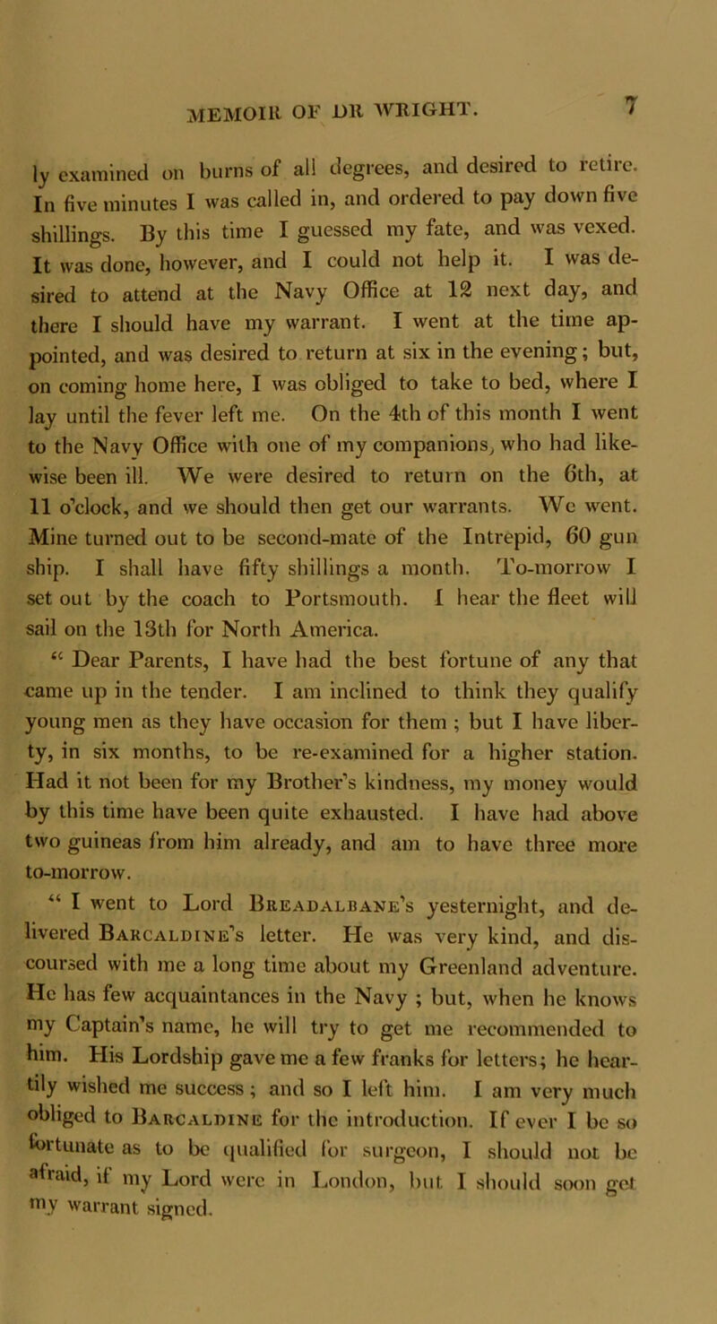 ly examined on burns of all degrees, and desired to retire. In five minutes I was called in, and ordered to pay down five shillings. By this time I guessed my fate, and was vexed. It was done, however, and I could not help it. I was de- sired to attend at the Navy Office at 12 next day, and there I should have my warrant. I went at the time ap- pointed, and was desired to return at six in the evening; but, on coming home here, I was obliged to take to bed, where I lay until the fever left me. On the 4th of this month I went to the Navy Office with one of my companions, who had like- wise been ill. We were desired to return on the 6th, at 11 o’clock, and we should then get our warrants. We went. Mine turned out to be second-mate of the Intrepid, 60 gun ship. I shall have fifty shillings a month. To-morrow I set out by the coach to Portsmouth. I hear the fleet will sail on the 13th for North America. u Dear Parents, I have had the best fortune of any that came up in the tender. I am inclined to think they qualify young men as they have occasion for them ; but I have liber- ty, in six months, to be re-examined for a higher station. Had it not been for my Brother’s kindness, my money would by this time have been quite exhausted. I have had above two guineas from him already, and am to have three more to-morrow. “ I went to Lord Breadalbane’s yesternight, and de- livered Bakcaldine’s letter. He was very kind, and dis- coursed with me a long time about my Greenland adventure. He has few acquaintances in the Navy ; but, when he knows my Captain’s name, he will try to get me recommended to him. His Lordship gave me a few franks for letters; he hear- tily wished me success; and so I left him. I am very much obliged to Barcaldine for the introduction. If ever I be so fortunate as to be qualified for surgeon, I should not be afraid, if my Lord were in London, but I should soon get my warrant signed.