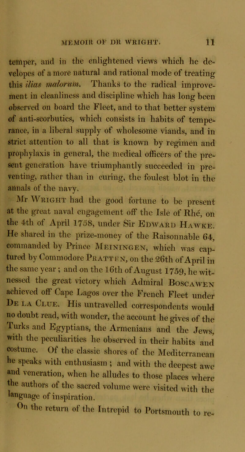 temper, arid in the enlightened views which he de- velopes of a more natural and rational mode of treating this ilitts malorum. Thanks to the radical improve- ment in cleanliness and discipline which has long been observed on board the Fleet, and to that better system of anti-scorbutics, which consists in habits of tempe- rance, in a liberal supply of wholesome viands, and in strict attention to all that is known by regimen and prophylaxis in general, the medical officers of the pre- sent generation have triumphantly succeeded in pre- venting, rather than in curing, the foulest blot in the annals of the navy. Mr Wright had the good fortune to be present at the great naval engagement off the Isle of Rhe, on the 4th of April 1758, under Sir Edward Hawke. He shared in the prize-money of the Raisonnable 64, commanded by Prince Meiningen, which was cap- tured by Commodore Pratt en, on the 26th of April in the same year; and on the 16th of August 1759, he wit- nessed the great victory which Admiral Boscawen achieved off Cape Lagos over the French Fleet under De la Clue. His untravelled correspondents would no doubt read, with wonder, the account he gives of the Turks and Egyptians, the Armenians and the Jews, with the peculiarities he observed in their habits and costume. Of the classic shores of the Mediterranean he speaks with enthusiasm ; and with the deepest awe and veneration, when he alludes to those places where the authors of the sacred volume were visited with the language of inspiration. On the return of the Intrepid to Portsmouth to re-