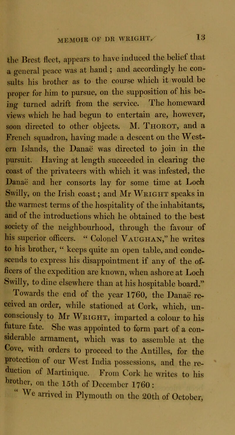 IS the Brest fleet, appears to have induced the belie! that a general peace was at hand ; and accordingly he con- sults his brother as to the course which it would be proper for him to pursue, on the supposition of his be- ing turned adrift from the service. The homeward views which he had begun to entertain are, however, soon directed to other objects. M. Thorot, and a French squadron, having made a descent on the West- ern Islands, the Danae was directed to join in the pursuit. Having at length succeeded in clearing the coast of the privateers with which it was infested, the Danae and her consorts lay for some time at Loch Swilly, on the Irish coast; and Mr Wright speaks in the warmest terms of the hospitality of the inhabitants, and of the introductions which he obtained to the best society of the neighbourhood, through the favour of his superior officers. “ Colonel Vaughan,” he writes to his brother, “ keeps quite an open table, and conde- scends to express his disappointment if any of the of- ficers of the expedition are known, when ashore at Loch Swilly, to dine elsewhere than at his hospitable board.” Towards the end of the year 1760, the Danae re- ceived an order, while stationed at Cork, which, un- consciously to Mr Wright, imparted a colour to his future fate. She was appointed to form part of a con- siderable armament, which was to assemble at the Cove, with orders to proceed to the Antilles, for the protection of our West India possessions, and the re- duction of Martinique. From Cork he writes to his brother, on the 15th of December 1760: We arrived in Plymouth on the 20th of October,