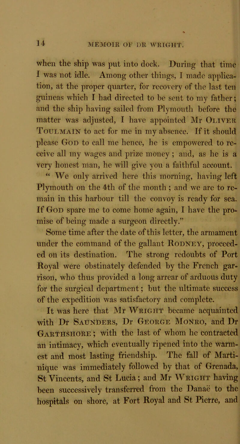 when the ship was put into dock. During that time I was not idle. Among other things, I made applica- tion, at the proper quarter, for recovery of the last ten guineas which I had directed to he sent to my father; and the ship having sailed from Plymouth before the matter was adjusted, I have appointed Mr Oliver Toulmain to act for me in my absence. If it should please God to call me hence, he is empowered to re- ceive all my wages and prize money; and, as he is a very honest man, he will give you a faithful account. “ We only arrived here this morning, having left Plymouth on the 4th of the month ; and we are to re- main in this harbour till the convoy is ready for sea. If God spare me to come home again, I have the pro- mise of being made a surgeon directly.” Some time after the date of this letter, the armament under the command of the gallant Rodney, proceed- ed on its destination. The strong redoubts of Port Royal were obstinately defended by the French gar- rison, who thus provided a long arrear of arduous duty for the surgical department; but the ultimate success of the expedition was satisfactory and complete. It was here that Mr Wright became acquainted with Dr Saunders, Dr George Monro, and Dr Garthshore ; with the last of whom he contracted an intimacy, which eventually ripened into the warm- est and most lasting friendship. The fall of Marti- nique was immediately followed by that of Grenada, St Vincents, and St Lucia; and Mr Wright having been successively transferred from the Danae to the hospitals on shore, at Fort Royal and St Pierre, and
