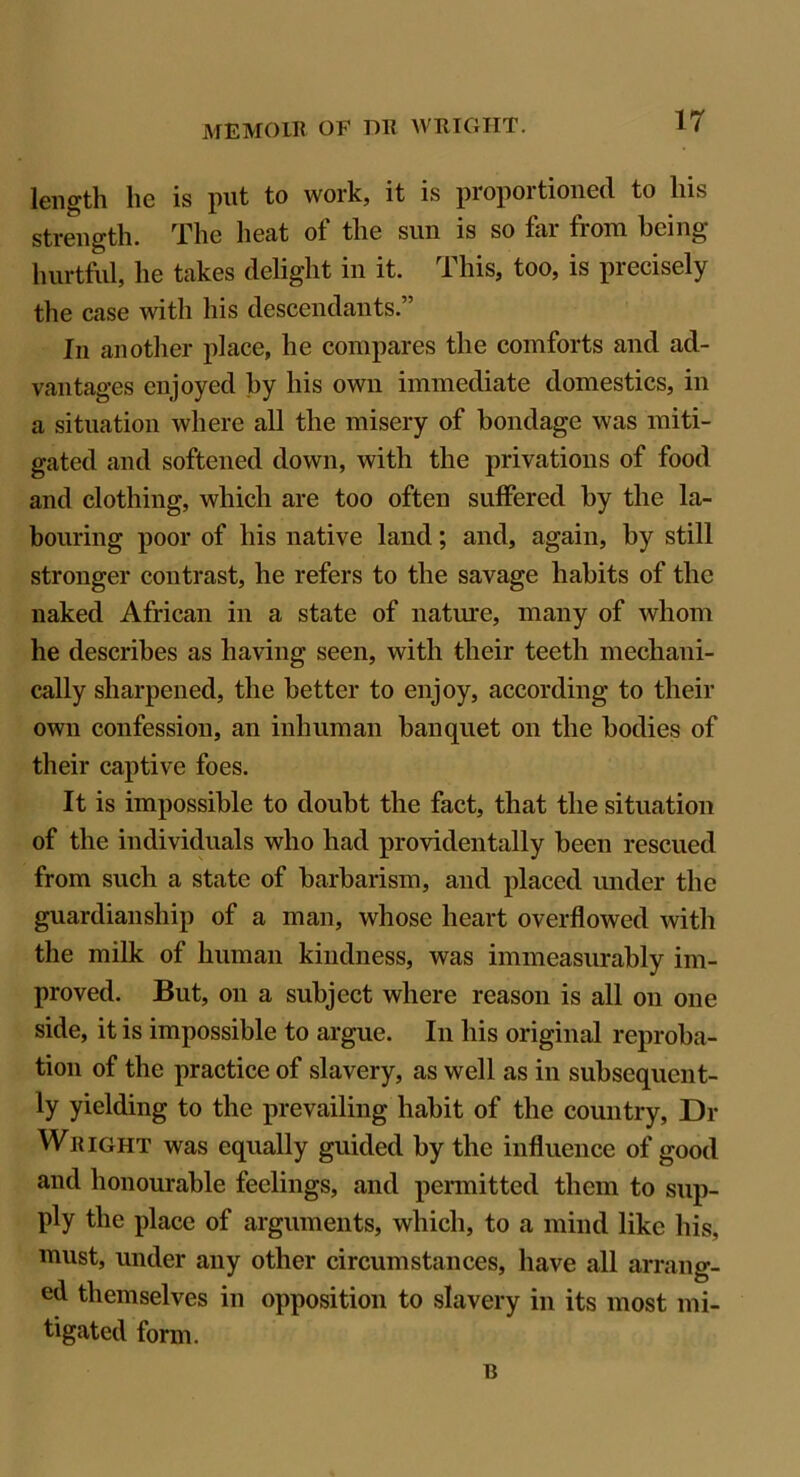 length he is put to work, it is proportioned to his strength. The heat of the sun is so far from being- hurtful, he takes delight in it. This, too, is precisely the case with his descendants.” In another place, he compares the comforts and ad- vantages enjoyed by his own immediate domestics, in a situation where all the misery of bondage was miti- gated and softened down, with the privations of food and clothing, which are too often suffered by the la- bouring poor of his native land; and, again, by still stronger contrast, he refers to the savage habits of the naked African in a state of nature, many of whom he describes as having seen, with their teeth mechani- cally sharpened, the better to enjoy, according to their own confession, an inhuman banquet on the bodies of their captive foes. It is impossible to doubt the fact, that the situation of the individuals who had providentally been rescued from such a state of barbarism, and placed under the guardianship of a man, whose heart overflowed with the milk of human kindness, was immeasurably im- proved. But, on a subject where reason is all on one side, it is impossible to argue. In his original reproba- tion of the practice of slavery, as well as in subsequent- ly yielding to the prevailing habit of the country, Di- Wright was equally guided by the influence of good and honourable feelings, and permitted them to sup- ply the place of arguments, which, to a mind like his, must, under any other circumstances, have all arrang- ed themselves in opposition to slavery in its most mi- tigated form. B