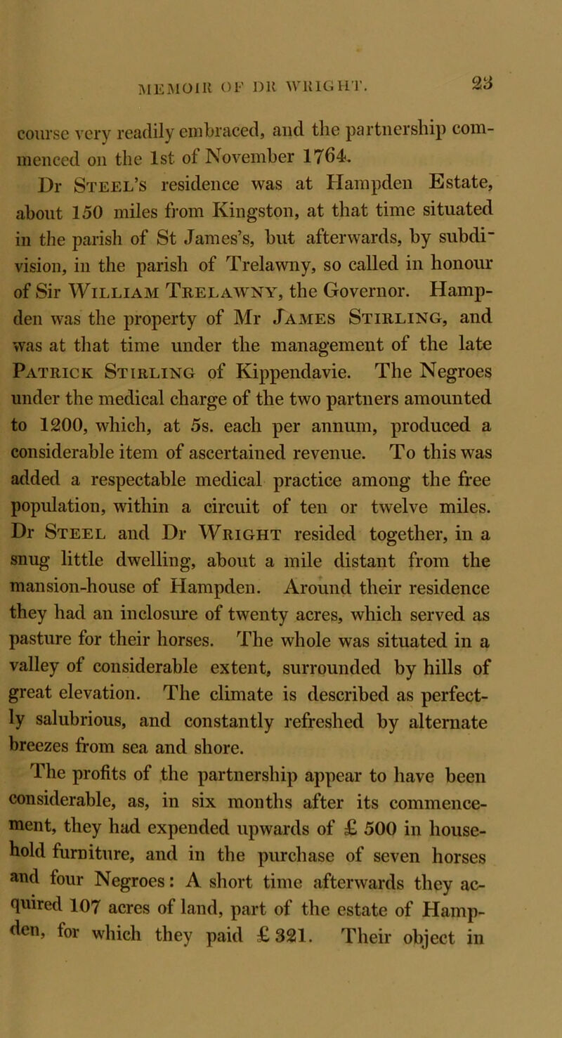 course very readily embraced, and the partnership com- menced on the 1st of November 1764. Dr Steel’s residence was at Hampden Estate, about 150 miles from Kingston, at that time situated in the parish of St James’s, but afterwards, by subdi- vision, in the parish of Trelawny, so called in honour of Sir William Trelawny, the Governor. Hamp- den was the property of Mr James Stirling, and was at that time under the management of the late Patrick Stirling of Kippendavie. The Negroes under the medical charge of the two partners amounted to 1200, which, at 5s. each per annum, produced a considerable item of ascertained revenue. To this was added a respectable medical practice among the free population, within a circuit of ten or twelve miles. Dr Steel and Dr Wright resided together, in a snug little dwelling, about a mile distant from the mansion-house of Hampden. Around their residence they had an inclosure of twenty acres, which served as pasture for their horses. The whole was situated in a valley of considerable extent, surrounded by hills of great elevation. The climate is described as perfect- ly salubrious, and constantly refreshed by alternate breezes from sea and shore. The profits of the partnership appear to have been considerable, as, in six months after its commence- ment, they had expended upwards of £ 500 in house- hold furniture, and in the purchase of seven horses and four Negroes: A short time afterwards they ac- quired 107 acres of land, part of the estate of Hamp- den, for which they paid £321. Their object in