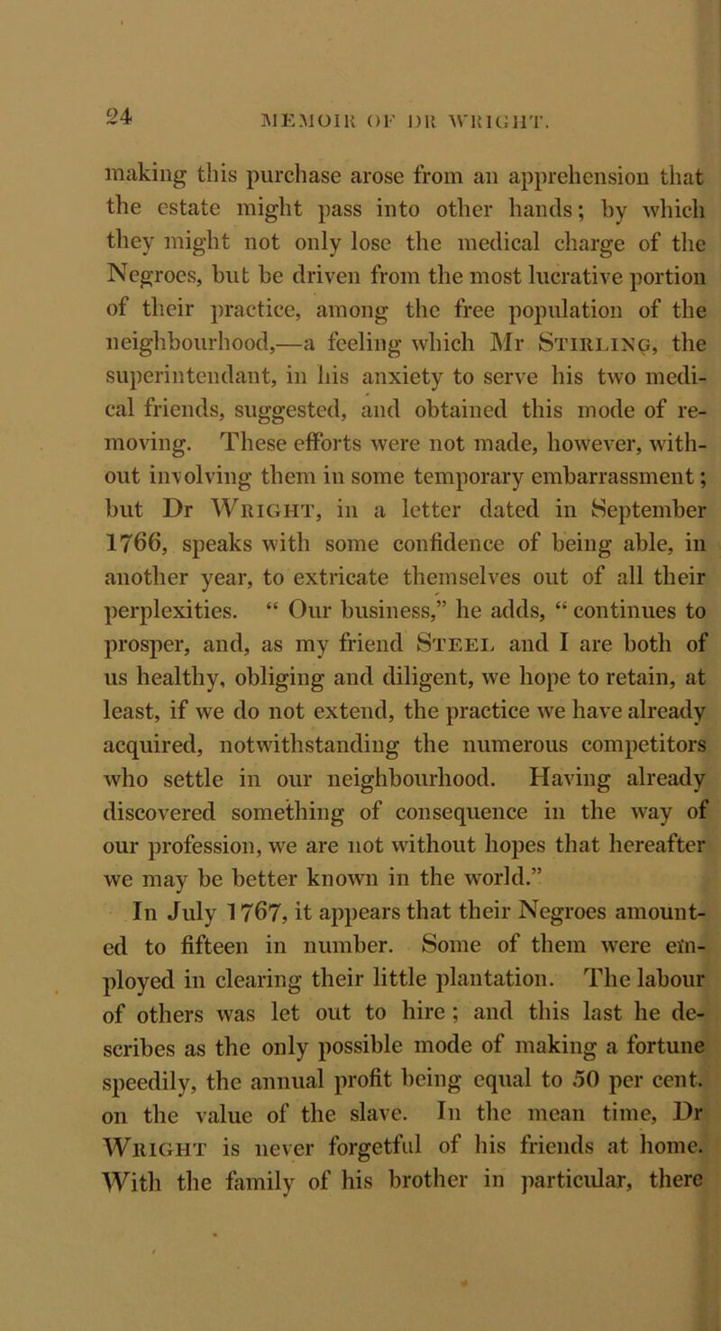 MEMOllt (>!•' DR WlilGIlT. making this purchase arose from an apprehension that the estate might pass into other hands; by which they might not only lose the medical charge of the Negroes, hut he driven from the most lucrative portion of their practice, among the free population of the neighbourhood,—a feeling which Mr Stirling, the superintendant, in his anxiety to serve his two medi- cal friends, suggested, and obtained this mode of re- moving. These efforts were not made, however, with- out involving them in some temporary embarrassment; but Dr Wright, in a letter dated in September 1766, speaks with some confidence of being able, in another year, to extricate themselves out of all their perplexities. “ Our business,” he adds, “ continues to prosper, and, as my friend Steel and I are both of us healthy, obliging and diligent, we hope to retain, at least, if we do not extend, the practice we have already acquired, notwithstanding the numerous competitors who settle in our neighbourhood. Having already discovered something of consequence in the way of our profession, we are not without hopes that hereafter we may he better known in the world.” In July 1767, it appears that their Negroes amount- ed to fifteen in number. Some of them were em- ployed in clearing their little plantation. The labour of others was let out to hire ; and this last he de- scribes as the only possible mode of making a fortune speedily, the annual profit being equal to 50 per cent, on the value of the slave. In the mean time, Dr Wright is never forgetful of his friends at home. With the family of his brother in particular, there