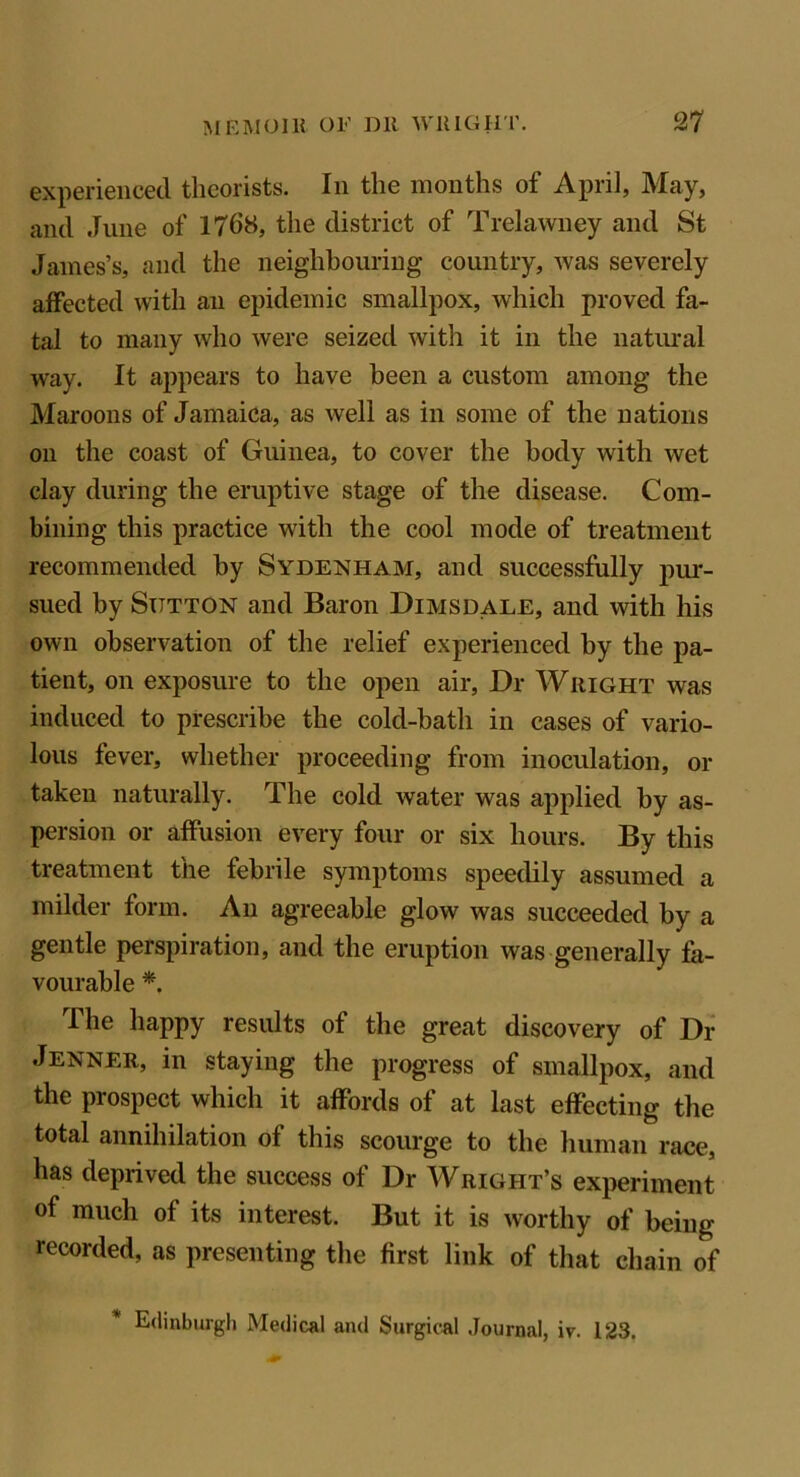 experienced theorists. In the months of April, May, and June of 1768, the district of Trelawney and St James’s, and the neighbouring country, was severely affected with an epidemic smallpox, which proved fa- tal to many who were seized with it in the natural way. It appears to have been a custom among the Maroons of Jamaica, as well as in some of the nations on the coast of Guinea, to cover the body with wet clay during the eruptive stage of the disease. Com- bining this practice with the cool mode of treatment recommended by Sydenham, and successfully pur- sued by Stttton and Baron Dimsdale, and with his own observation of the relief experienced by the pa- tient, on exposure to the open air, Dr Wright was induced to prescribe the cold-bath in cases of vario- lous fever, whether proceeding from inoculation, or taken naturally. The cold water was applied by as- persion or affusion every four or six hours. By this treatment the febrile symptoms speedily assumed a milder form. An agreeable glow was succeeded by a gentle perspiration, and the eruption was generally fa- vourable *. The happy results of the great discovery of Dr Jenner, in staying the progress of smallpox, and the prospect which it affords of at last effecting the total annihilation of this scourge to the human race, has deprived the success of Dr Wright’s experiment of much of its interest. But it is worthy of being- recorded, as presenting the first link of that chain of Edinburgh Medical and Surgical Journal, iv. 123.