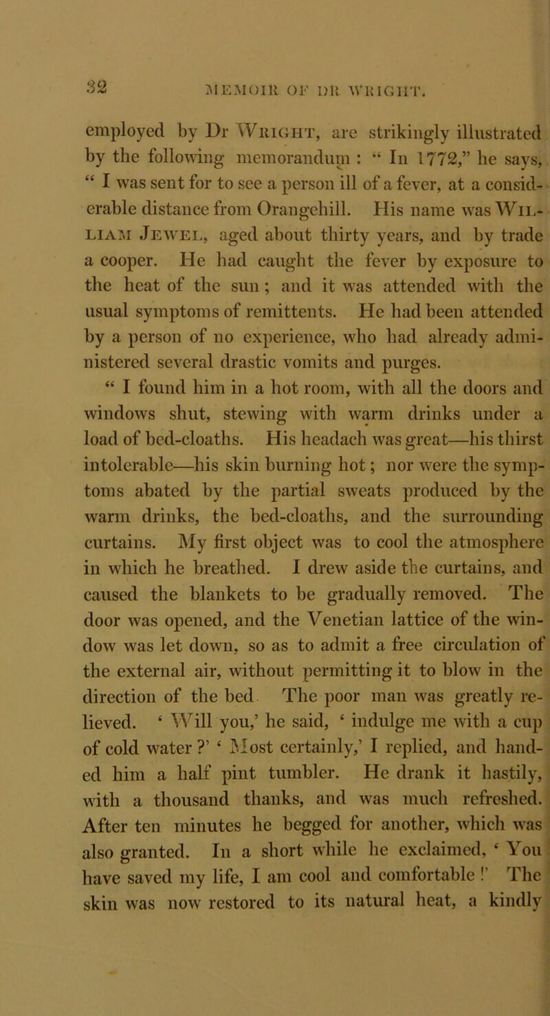 employed by Dr Wright, are strikingly illustrated by the following memorandum : “ In 1772,” he says, “ I was sent for to see a person ill of a fever, at a consid- erable distance from Orangehill. His name was Wil- liam Jewel, aged about thirty years, and by trade a cooper. He had caught the fever by exposure to the heat of the sun; and it was attended with the usual symptoms of remittents. He had been attended by a person of no experience, who had already admi- nistered several drastic vomits and purges. 44 I found him in a hot room, with all the doors and windows shut, stewing with warm drinks under a load of bed-cloaths. His headaeh was great—his thirst intolerable—his skin burning hot; nor were the symp- toms abated by the partial sweats produced by the warm drinks, the bed-cloaths, and the surrounding curtains. My first object was to cool the atmosphere in which he breathed. I drew aside the curtains, and caused the blankets to be gradually removed. The door was opened, and the Venetian lattice of the win- dow was let down, so as to admit a free circulation of the external air, without permitting it to blow in the direction of the bed The poor man was greatly re- lieved. 4 Will you,’ he said, 4 indulge me with a cup of cold water ?’ 4 Most certainly,’ I replied, and hand- ed him a half pint tumbler. He drank it hastily, with a thousand thanks, and was much refreshed. After ten minutes he begged for another, which was also granted. In a short while he exclaimed, 4 You have saved my life, I am cool and comfortable !’ The skin was now restored to its natural heat, a kindly