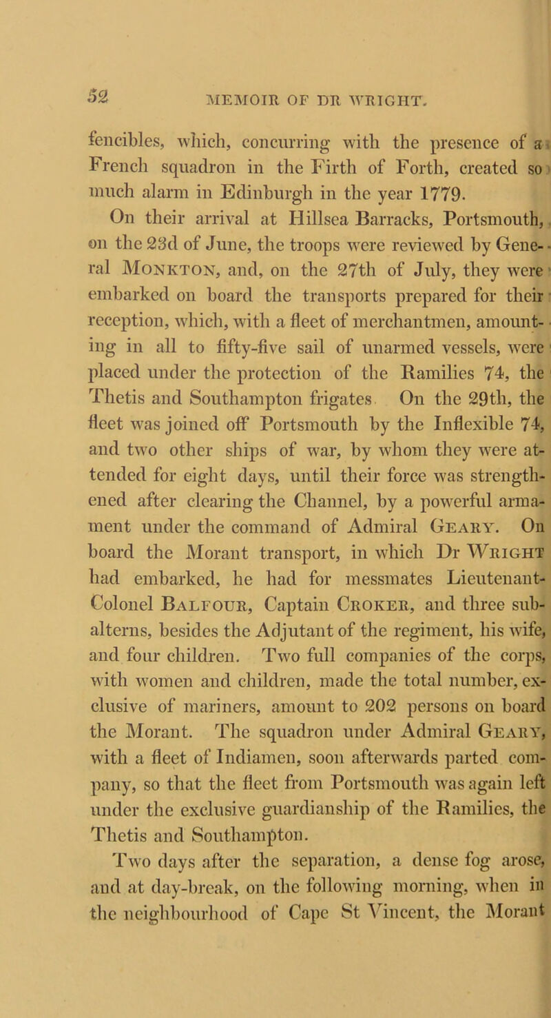 fencibles, which, concurring with the presence of a French squadron in the Firth of Forth, created so much alarm in Edinburgh in the year 1779- On their arrival at Hillsea Barracks, Portsmouth, on the 23d of June, the troops were reviewed by Gene- - ral Monkton, and, on the 27th of July, they were embarked on board the transports prepared for their reception, which, with a fleet of merchantmen, amount- ing in all to fifty-five sail of unarmed vessels, were 1 placed under the protection of the Ramilies 74, the Thetis and Southampton frigates On the 29th, the fleet was joined off Portsmouth by the Inflexible 74, and two other ships of war, by whom they were at- tended for eight days, until their force was strength- ened after clearing the Channel, by a powerful arma- ment under the command of Admiral Geary. On board the Morant transport, in which Dr Wright had embarked, he had for messmates Lieutenant- Colonel Balfour, Captain Croker, and three sub- alterns, besides the Adjutant of the regiment, his wife, and four children. Two full companies of the corps, with women and children, made the total number, ex- clusive of mariners, amount to 202 persons on board the Morant. The squadron under Admiral Geary, with a fleet of Indiamen, soon afterwards parted com- pany, so that the fleet from Portsmouth was again left under the exclusive guardianship of the Ramilies, the Thetis and Southampton. Two days after the separation, a dense fog arose, and at day-break, on the following morning, when in the neighbourhood of Cape St Vincent, the Morant