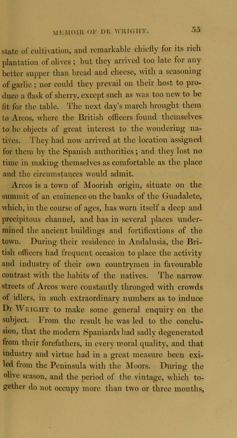 state of cultivation, and remarkable chiefly for its rich plantation of olives ; but they arrived too late for any better supper than bread and cheese, with a seasoning of garlic; nor could they prevail on their host to pro- duce a flask of sherry, except such as was too new to be fit for the table. The next day’s march brought them to Arcos, where the British officers found themselves to be objects of great interest to the wondering na- tives. They had now arrived at the location assigned for them by the Spanish authorities; and they lost no time in making themselves as comfortable as the place and the circumstances would admit. Arcos is a town of Moorish origin, situate on the summit of an eminence on the banks of the Guadalete, which, in the course of ages, has worn itself a deep and precipitous channel, and has in several places under- mined the ancient buildings and fortifications of the town. During their residence in Andalusia, the Bri- tish officers had frequent occasion to place the activity and industry of their own countrymen in favourable contrast with the habits of the natives. The narrow streets of Arcos were constantly thronged with crowds of idlers, in such extraordinary numbers as to induce Dr Wright to make some general enquiry on the subject. From the result he was led to the conclu- sion, that the modern Spaniards had sadly degenerated from their forefathers, in every moral quality, and that industry and virtue had in a great measure been exi- led from the Peninsula with the Moors. During the olive season, and the period of the vintage, which to- gether do not occupy more than two or three months.