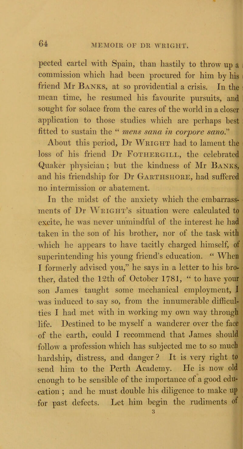 pected cartel with Spain, than hastily to throw up a commission which had been procured for him by his friend Mr Banks, at so providential a crisis. In the mean time, he resumed his favourite pursuits, and sought for solace from the cares of the world in a closer application to those studies which are perhaps best fitted to sustain the “ mens sana in corpore scino.” About this period, Dr Wright had to lament the loss of his friend Dr Fotiiergill, the celebrated Quaker physician; hut the kindness of Mr Banks, and his friendship for Dr Garthshore, had suffered no intermission or abatement. In the midst of the anxiety which the embarrass- ments of Dr Wright’s situation were calculated to excite, he was never unmindful of the interest he had taken in the son of his brother, nor of the task with which he appears to have tacitly charged himself, of superintending his young friend’s education. “ When I formerly advised you,” he says in a letter to his bro- ther, dated the 12th of October 1781, “ to have your son James taught some mechanical employment, I was induced to say so, from the innumerable difficul- ties I had met with in working my own way through life. Destined to he myself a wanderer over the face of the earth, could I recommend that James should follow a profession which has subjected me to so much hardship, distress, and danger ? It is very right to send him to the Perth Academy. He is now old enough to he sensible of the importance of a good edu- cation ; and he must double his diligence to make up for past defects. Let him begin the rudiments of 3