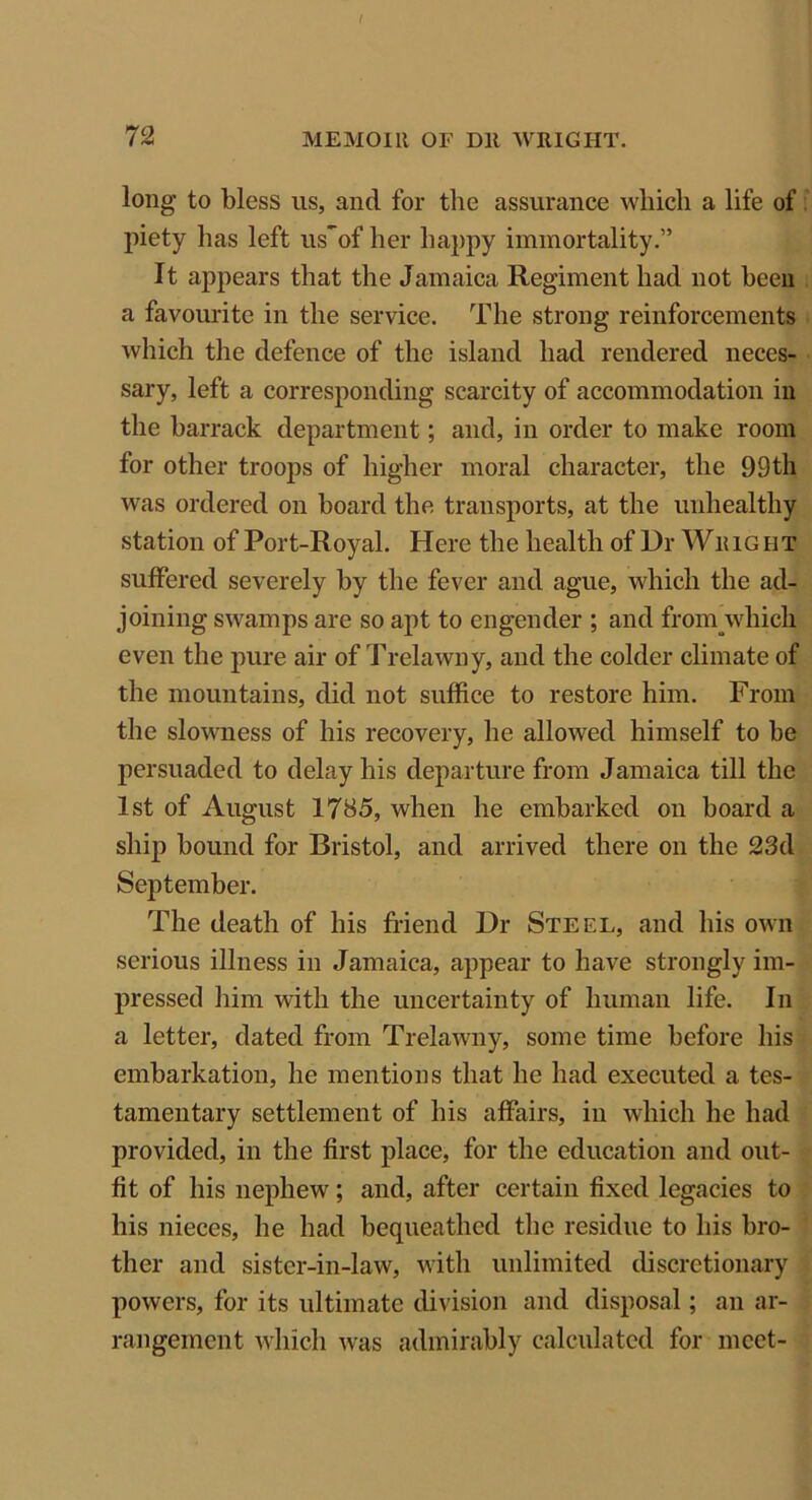 long to bless us, and for the assurance which a life of piety has left us*of her happy immortality.” It appears that the Jamaica Regiment had not been a favourite in the service. The strong reinforcements which the defence of the island had rendered neces- sary, left a corresponding scarcity of accommodation in the barrack department; and, in order to make room for other troops of higher moral character, the 99th was ordered on board the transports, at the unhealthy station of Port-Royal. Here the health of Dr Wii 1G nT suffered severely by the fever and ague, which the ad- joining swamps are so apt to engender ; and froinwhich even the pure air of Trelawny, and the colder climate of the mountains, did not suffice to restore him. From the slowness of his recovery, he allowed himself to be persuaded to delay his departure from Jamaica till the 1st of August 1785, when he embarked on board a ship bound for Bristol, and arrived there on the 23d September. The death of his friend Dr Steel, and his own serious illness in Jamaica, appear to have strongly im- pressed him with the uncertainty of human life. In a letter, dated from Trelawny, some time before his embarkation, he mentions that he had executed a tes- tamentary settlement of his affairs, in which he had provided, in the first place, for the education and out- fit of his nephew; and, after certain fixed legacies to his nieces, he had bequeathed the residue to his bro- ther and sister-in-law, with unlimited discretionary powers, for its ultimate division and disposal; an ar- rangement which was admirably calculated for meet-
