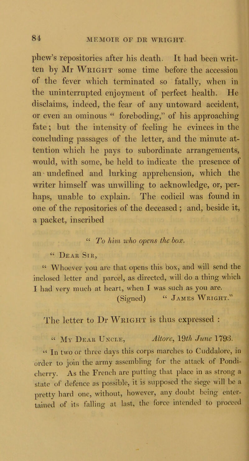 phew’s repositories after his death. It had been writ- ten by Mr Wright some time before the accession of the fever which terminated so fatally, when in the uninterrupted enjoyment of perfect health. He disclaims, indeed, the fear of any untoward accident, or even an ominous “ foreboding,” of his approaching fate; hut the intensity of feeling he evinces in the concluding passages of the letter, and the minute at- tention which he pays to subordinate arrangements, would, with some, be held to indicate the presence of an undefined and lurking apprehension, which the writer himself was unwilling to acknowledge, or, per- haps, unable to explain. The codicil was found in one of the repositories of the deceased ; and, beside it, a packet, inscribed “ To Mm who opens the box. “ Dear Sir, “ Whoever you are that opens this box, and will send the inclosed letter and parcel, as directed, will do a thing which I had very much at heart, when I was such as you are. (Signed) “ James Wright.” The letter to Dr Wright is thus expressed : “ My Dear Uncle, Altore, 19th June 1798. u In two or three days this corps marches to Cuddalore, in order to join the army assembling for the attack of Pondi- cherry. As the French are putting that place in as strong a state of defence as possible, it is supposed the siege will he a pretty hard one, without, however, any doubt being enter- tained of its falling at last, the force intended to proceed