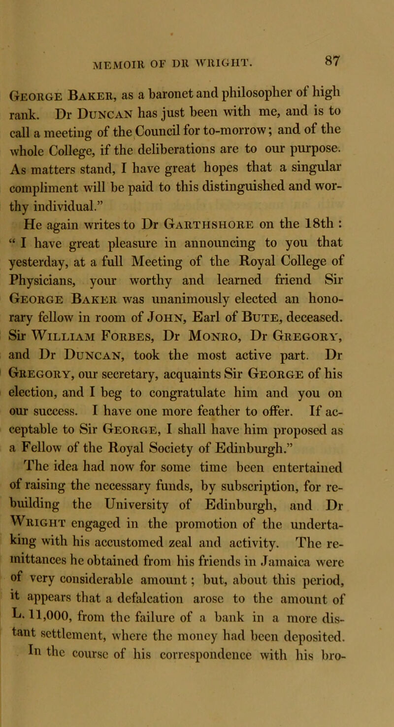 George Baker, as a baronet and philosopher of high rank. Dr Duncan has just been with me, and is to call a meeting of the Council for to-morrow; and of the whole College, if the deliberations are to our purpose. As matters stand, I have great hopes that a singular compliment will be paid to this distinguished and wor- thy individual.” He again writes to Dr Garthshore on the 18th : “ I have great pleasure in announcing to you that yesterday, at a full Meeting of the Royal College of Physicians, your worthy and learned friend Sir George Baker was unanimously elected an hono- rary fellow in room of John, Earl of Bute, deceased. Sir William Forbes, Dr Monro, Dr Gregory, and Dr Duncan, took the most active part. Dr Gregory, our secretary, acquaints Sir George of his election, and I beg to congratulate him and you on our success. I have one more feather to offer. If ac- ceptable to Sir George, I shall have him proposed as a Fellow of the Royal Society of Edinburgh.” The idea had now for some time been entertained of raising the necessary funds, by subscription, for re- building the University of Edinburgh, and Di- Wright engaged in the promotion of the underta- king with his accustomed zeal and activity. The re- mittances he obtained from his friends in Jamaica were of very considerable amount; but, about this period, it appears that a defalcation arose to the amount of L. 11,000, from the failure of a bank in a more dis- tant settlement, where the money had been deposited. In the course of his correspondence with his bro-