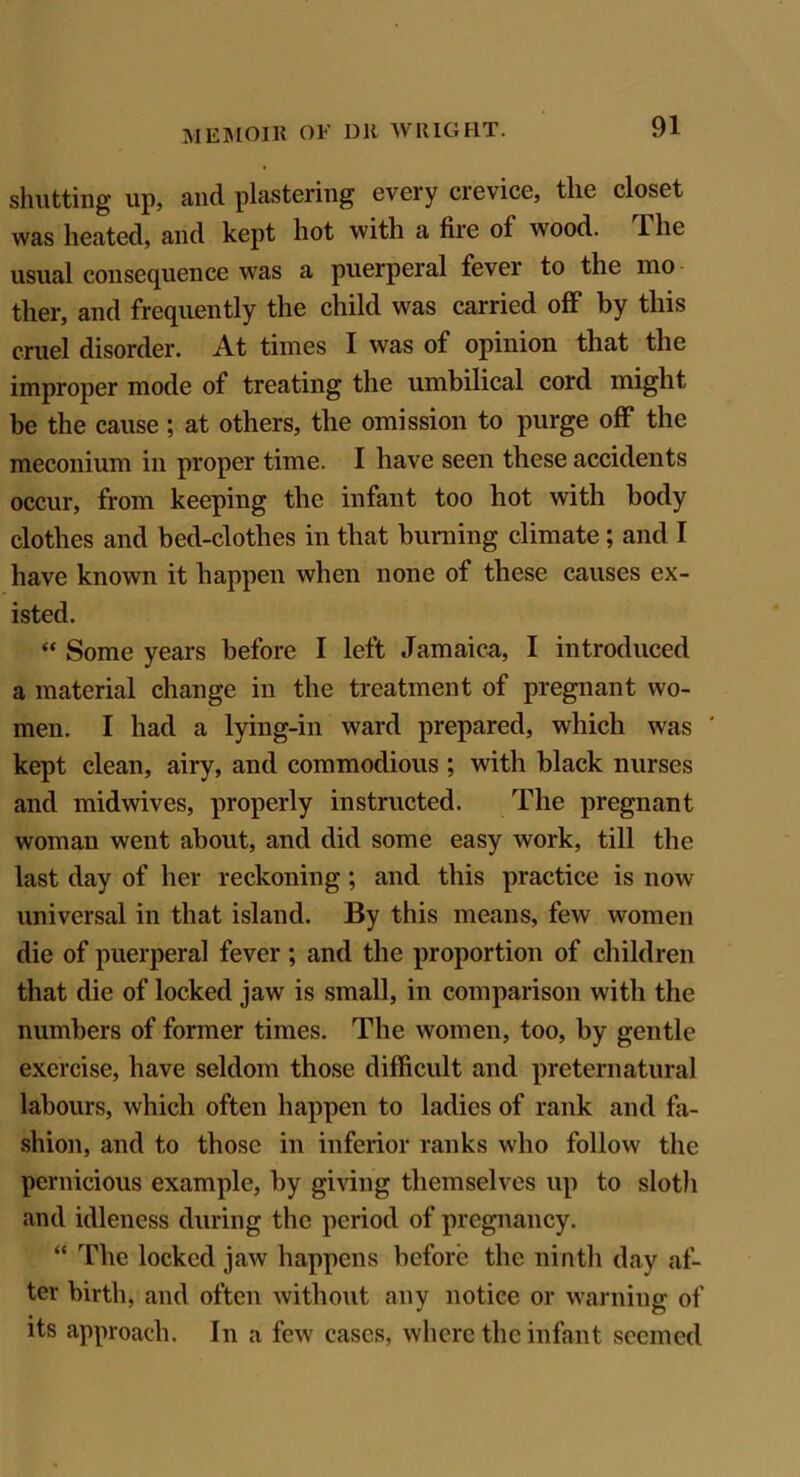 shutting up, and plastering every crevice, the closet was heated, and kept hot with a fire of wood. The usual consequence was a puerperal fever to the mo ther, and frequently the child was carried off by this cruel disorder. At times I was of opinion that the improper mode of treating the umbilical cord might be the cause ; at others, the omission to purge off the meconium in proper time. I have seen these accidents occur, from keeping the infant too hot with body clothes and bed-clothes in that burning climate ; and I have known it happen when none of these causes ex- isted. “ Some years before I left Jamaica, I introduced a material change in the treatment of pregnant wo- men. I had a lying-in ward prepared, which was kept clean, airy, and commodious ; with black nurses and midwives, properly instructed. The pregnant woman went about, and did some easy work, till the last day of her reckoning ; and this practice is now universal in that island. By this means, few women die of puerperal fever; and the proportion of children that die of locked jaw is small, in comparison with the numbers of former times. The women, too, by gentle exercise, have seldom those difficult and preternatural labours, which often happen to ladies of rank and fa- shion, and to those in inferior ranks who follow the pernicious example, by giving themselves up to sloth and idleness during the period of pregnancy. “ The locked jaw happens before the ninth day af- ter birth, and often without any notice or warning of its approach. In a few cases, where the infant seemed