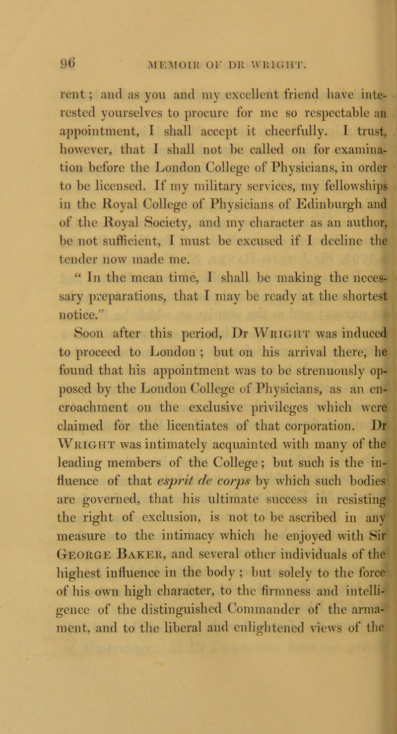 rent; and as you and my excellent friend have inte- rested yourselves to procure for me so respectable an appointment, I shall accept it cheerfully. I trust, however, that I shall not be called on for examina- tion before the London College of Physicians, in order to be licensed. If my military services, my fellowships in the Royal College of Physicians of Edinburgh and of the Royal Society, and my character as an author, be not sufficient, I must be excused if I decline the tender now made me. “ In the mean time, I shall be making the neces- sary preparations, that I may be ready at the shortest notice.” Soon after this period, Dr Wright was induced to proceed to London ; but on his arrival there, he found that his appointment was to be strenuously op- posed by the London College of Physicians, as an en- croachment on the exclusive privileges which were claimed for the licentiates of that corporation. Dr Wright was intimately acquainted with many of the leading members of the College; but such is the in- fluence of that esprit de corps by which such bodies are governed, that his ultimate success in resisting the right of exclusion, is not to be ascribed in any measure to the intimacy which he enjoyed with Sir George Baker, and several other individuals of the highest influence in the body ; but solely to the force of his own high character, to the firmness and intelli- gence of the distinguished Commander of the arma- ment, and to the liberal and enlightened views of the