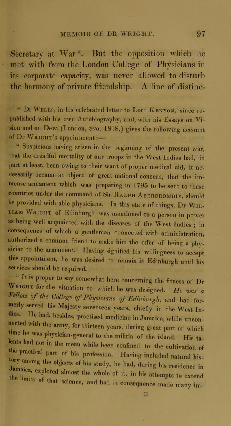 Secretary at War* But the opposition which lie met with from the London College of Physicians in its corporate capacity, was never allowed to disturb the harmony of private friendship. A line of distine- * Dr Wells, in his celebrated letter to Lord Kenyon, since re- published with his own Autobiography, and, with his Essays on Vi- sion and on Dew, (London, 8vo, 1818,) gives the following account of Dr Wright’s appointment:— “ Suspicions having arisen in the beginning of the present war, that the dreadful mortality of our troops in the West Indies had, in part at least, been owing to their want of proper medical aid, it ne- cessarily became an object of great national concern, that the im- mense armament which was preparing in 1795 to be sent to these countries under the command of Sir Ralph Abercrombie, should be provided with able physicians. In this state of things, Dr Wil- liam \\ right of Edinburgh was mentioned to a person in power as being well acquainted with the diseases of the West Indies ; in consequence of which a gentleman connected with administration, authorized a common friend to make him the offer of being a phy- sician to the armament. Having signified bis willingness to accept this appointment, he was desired to remain in Edinburgh until his services should be required. ' 18 ProPer t0 8ay somewhat here concerning the fitness of Dr Wright for the situation to which he was designed. He ivas a Felloro of the College of Physicians of Edinburgh, and had for- merly served his Majesty seventeen years, chiefly in the West In- d>es. He had, besides, practised medicine in Jamaica, while uncon- nected with the army, for thirteen years, during great part of which time he was physician-general to the militia of the island. His ta- ents had not in the mean while been confined to the cultivation of t e piactical part of his profession. Having included natural his- ory among t,)e object8 of hia 8tudy> he ]ia(lj (,uring hig residence jn ;r,i1 6Xf ;ed a,m08t t,,e whole of attempts to extend  °f tlmt science> mid had in consequence made many im- G