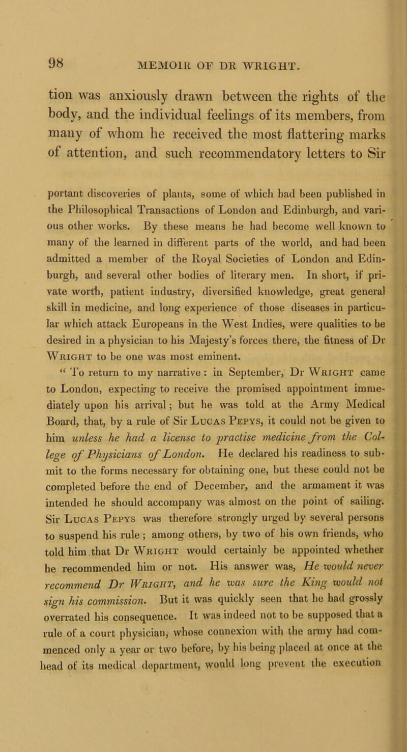 tion was anxiously drawn between the rights of the body, and the individual feelings of its members, from many of whom he received the most flattering marks of attention, and such recommendatory letters to Sir portant discoveries of plants, some of which had been published in the Philosophical Transactions of London and Edinburgh, and vari- ous other works. By these means he had become well known to many of the learned in different parts of the world, and had been admitted a member of the Royal Societies of London and Edin- burgh, and several other bodies of literary men. In short, if pri- vate worth, patient industry, diversified knowledge, great general skill in medicine, and long experience of those diseases in particu- lar which attack Europeans in the West Indies, were qualities to be desired in a physician to his Majesty’s forces there, the fitness of Di- Wright to be one was most eminent. “ To return to my narrative: in September, Dr Wright came to London, expecting to receive the promised appointment imme- diately upon his arrival; but he was told at the Army Medical Board, that, by a rule of Sir Lucas Pepys, it could not be given to him unless he had a license to practise medicine from the Col- lege of Physicians of London. He declared his readiness to sub- mit to the forms necessary for obtaining one, but these could not be completed before the end of December, and the armament it was intended he should accompany was almost on the point of sailing. Sir Lucas Pepys was therefore strongly urged by several persons to suspend his rule ; among others, by two of his own friends, who told him that Dr Wright would certainly be appointed whether he recommended him or not. His answer was, He would never recommend Dr Wright, and he was sure the King would not sign his commission. But it was quickly seen that he had grossly overrated his consequence. It was indeed not to be supposed that a rule of a court physician, whose connexion with the army had com- menced only a year or two before, by his being placed at once at the head of its medical department, would long prevent the execution