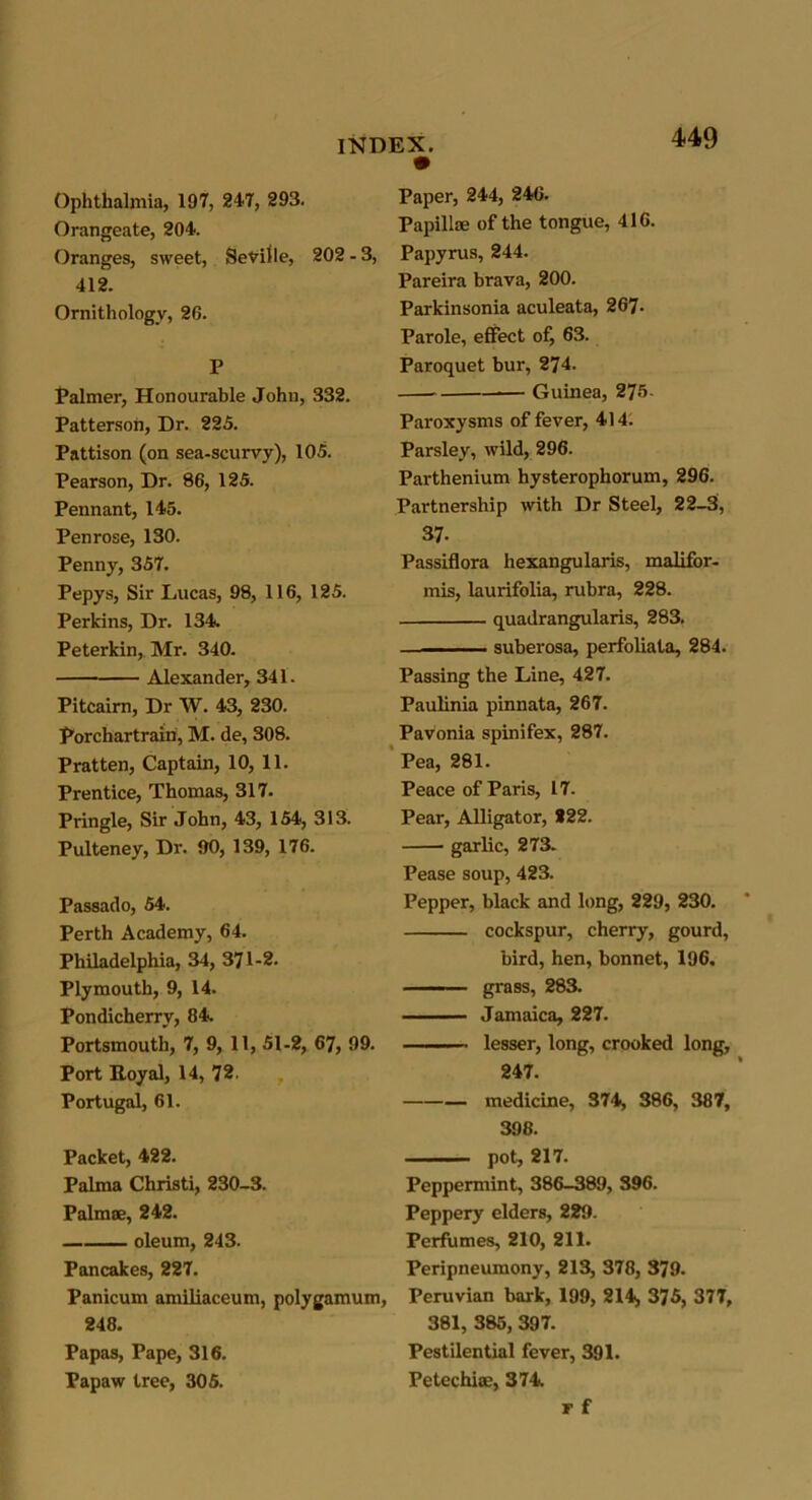 Ophthalmia, 197, 247, 293. Orangeate, 204. Oranges, sweet, Seville, 202 - 3, 412. Ornithology, 26. P Palmer, Honourable John, 332. Patterson, Dr. 225. Pattison (on sea-scurvy), 105. Pearson, Dr. 86, 125. Pennant, 145. Penrose, 130. Penny, 357. Pepys, Sir Lucas, 98, 116, 125. Perkins, Dr. 134. Peterkin, Mr. 340. Alexander, 341. Pitcairn, Dr W. 43, 230. Porchartrain, M. de, 308. Pratten, Captain, 10, 11. Prentice, Thomas, 317. Pringle, Sir John, 43, 154, 313. Pulteney, Dr. 90, 139, 176. Passado, 54. Perth Academy, 64. Philadelphia, 34, 371-2. Plymouth, 9, 14. Pondicherry, 84. Portsmouth, 7, 9, 11, 51-2, 67, 99. Port Royal, 14, 72 Portugal, 61. Packet, 422. Palma Christi, 230-3. Palmae, 242. oleum, 243. Pancakes, 227. Panicum amiliaceum, polygamum, 248. Papas, Pape, 316. Papaw tree, 305. Paper, 244, 246. Papillae of the tongue, 416. Papyrus, 244. Pareira brava, 200. Parkinsonia aculeata, 267- Parole, effect of, 63. Paroquet bur, 274. Guinea, 275 Paroxysms of fever, 414. Parsley, wild, 296. Parthenium hysterophorum, 296. Partnership with Dr Steel, 22-3, 37- Passiflora hexangularis, malifor- mis, laurifolia, rubra, 228. quadrangularis, 283. . — - suberosa, perfoliata, 284. Passing the Line, 427. Paulinia pinnata, 267. Pavonia spinifex, 287. Pea, 281. Peace of Paris, 17. Pear, Alligator, 222. garlic, 273. Pease soup, 423. Pepper, black and long, 229, 230. cockspur, cherry, gourd, bird, hen, bonnet, 196. ■ — ' grass, 283. Jamaica, 227. lesser, long, crooked long, 247. medicine, 374, 386, 387, 398. . . ■ pot, 217. Peppermint, 386-389, 396. Peppery elders, 229. Perfumes, 210, 211. Peripneumony, 213, 378, 379. Peruvian bark, 199, 214«, 375, 377, 381, 385, 397. Pestilential fever, 391. Petechiae, 374. T f