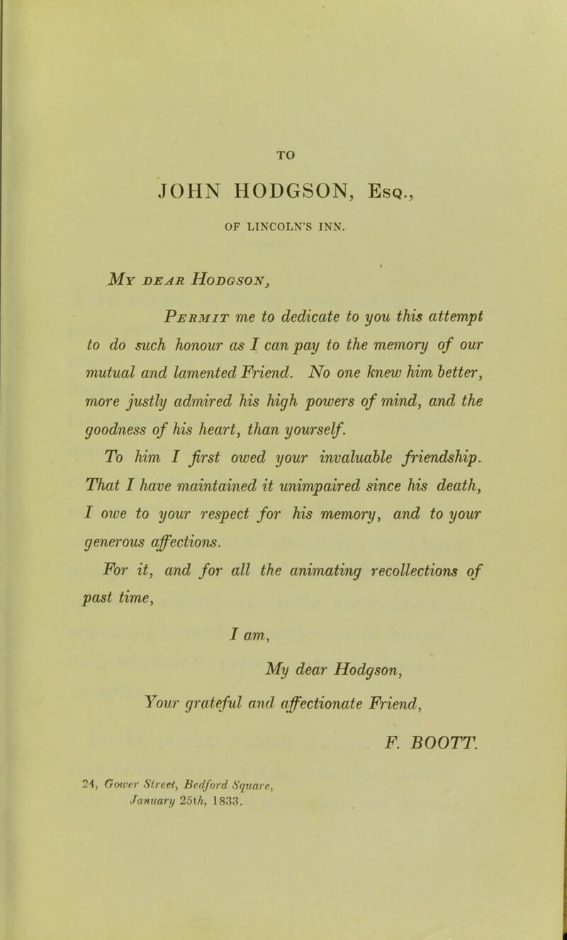 TO JOHN HODGSON, Esq., OF LINCOLN’S INN. My dear Hodgson, Permit me to dedicate to you this attempt to do such honour as I can pay to the memory of our mutual and lamented Friend. No one knew him better, more justly admired his high powers of mind, and the goodness of his heart, than yourself. To him I first owed your invaluable friendship. That I have maintained it unimpaired since his death, I owe to your respect for his memory, and to your generous affections. For it, and for all the animating recollections of past time, I am, My dear Hodgson, Your grateful and affectionate Friend, F. BOOTT. 24, Gower Street, Bedford Square, January 25th, 183.3.