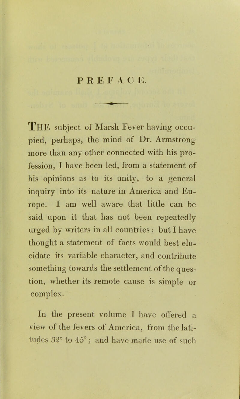 P REF A C E. THE subject of Marsh Fever having occu- pied, perhaps, the mind of Dr. Armstrong more than any other connected with his pro- fession, I have been led, from a statement of his opinions as to its unity, to a general inquiry into its nature in America and Eu- rope. I am well aware that little can be said upon it that has not been repeatedly urged by writers in all countries ; but I have thought a statement of facts would best elu- cidate its variable character, and contribute something towards the settlement of the ques- tion, whether its remote cause is simple or complex. In the present volume I have offered a view of the fevers of America, from the lati- tudes 32° to 45°; and have made use of such