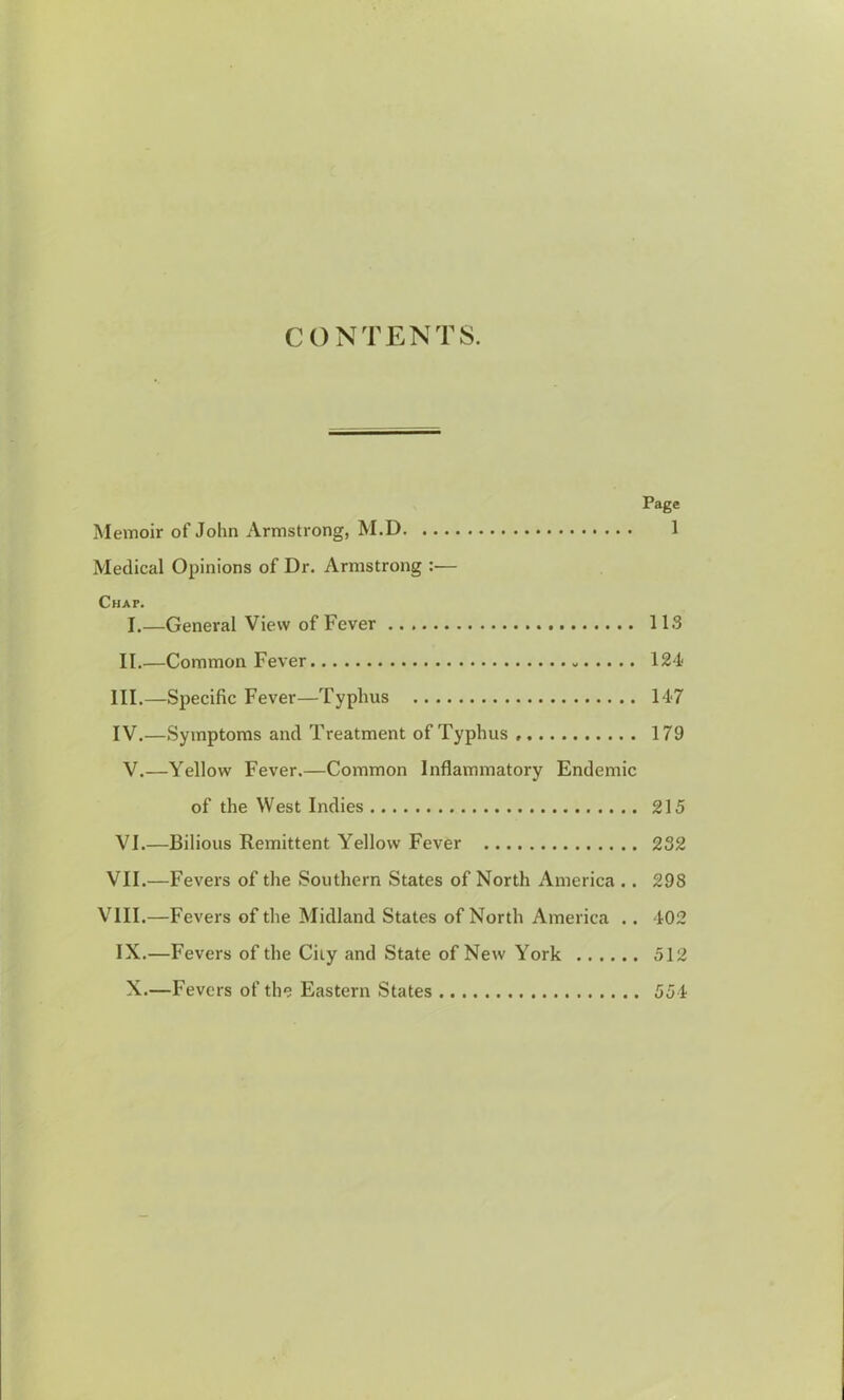 CONTENTS. Page Memoir of John Armstrong, M.D 1 Medical Opinions of Dr. Armstrong :— Chap. I.—General View of Fever 113 II.—Common Fever 124 III. —Specific Fever—Typhus 147 IV. —Symptoms and Treatment of Typhus 179 V.—Yellow Fever.—Common Inflammatory Endemic of the West Indies 215 VI.—Bilious Remittent Yellow Fever 232 VII.—Fevers of the Southern States of North America .. 298 VIII.—Fevers of the Midland States of North America .. 402 IX.—Fevers of the City and State of New York 512 X.—Fevers of the Eastern States 554
