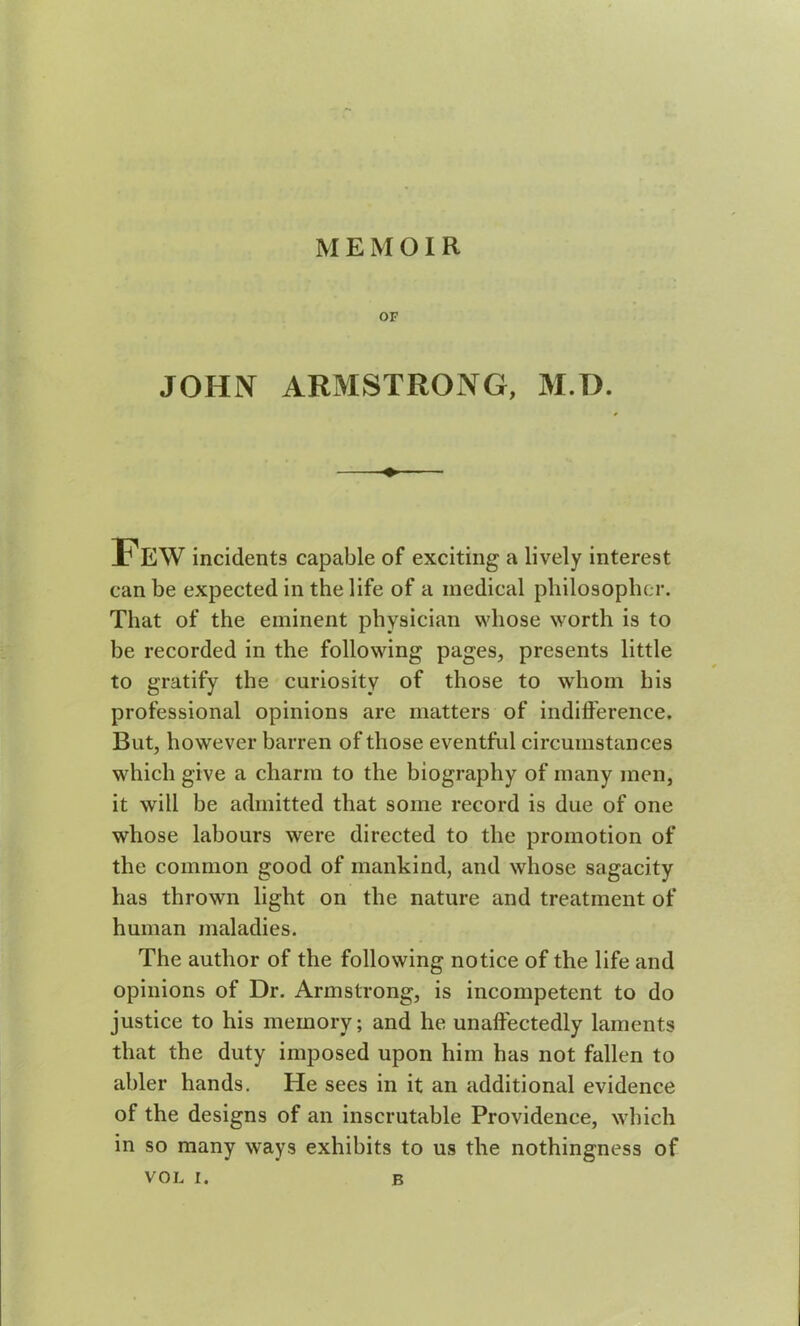 MEMOIR OF JOHN ARMSTRONG, M.D. Few incidents capable of exciting a lively interest can be expected in the life of a medical philosopher. That of the eminent physician whose worth is to be recorded in the following pages, presents little to gratify the curiosity of those to whom his professional opinions are matters of indifference. But, however barren of those eventful circumstances which give a charm to the biography of many men, it will be admitted that some record is due of one whose labours were directed to the promotion of the common good of mankind, and whose sagacity has thrown light on the nature and treatment of human maladies. The author of the following notice of the life and opinions of Dr. Armstrong, is incompetent to do justice to his memory; and he unaffectedly laments that the duty imposed upon him has not fallen to abler hands. He sees in it an additional evidence of the designs of an inscrutable Providence, which in so many ways exhibits to us the nothingness of