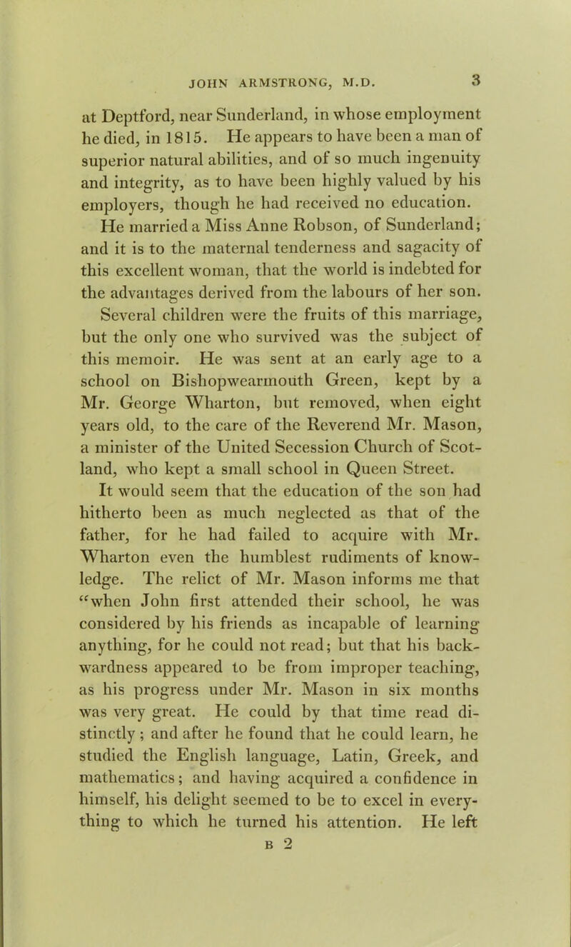 at Deptford, near Sunderland, in whose employment he died, in 1815. He appears to have been a man of superior natural abilities, and of so much ingenuity and integrity, as to have been highly valued by his employers, though he had received no education. He married a Miss Anne Robson, of Sunderland; and it is to the maternal tenderness and sagacity of this excellent woman, that the world is indebted for the advantages derived from the labours of her son. Several children were the fruits of this marriage, but the only one who survived was the subject of this memoir. He was sent at an early age to a school on Bishopwearmouth Green, kept by a Mr. George Wharton, but removed, when eight years old, to the care of the Reverend Mr. Mason, a minister of the United Secession Church of Scot- land, who kept a small school in Queen Street. It would seem that the education of the son had hitherto been as much neglected as that of the father, for he had failed to acquire with Mr. Wharton even the humblest rudiments of know- ledge. The relict of Mr. Mason informs me that “when John first attended their school, he was considered by his friends as incapable of learning anything, for he could not read; but that his back- wardness appeared to be from improper teaching, as his progress under Mr. Mason in six months was very great. He could by that time read di- stinctly ; and after he found that he could learn, he studied the English language, Latin, Greek, and mathematics; and having acquired a confidence in himself, his delight seemed to be to excel in every- thing to which he turned his attention. He left