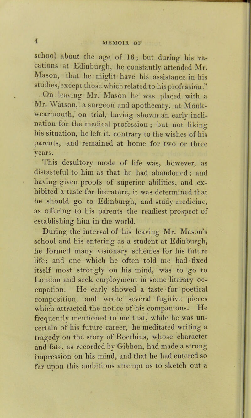 school about the age ol 16; but during his va- cations at Edinburgh, he constantly attended Mr. Mason, that he might have his assistance in his studies,except those which related to his profession.” On leaving Mr. Mason he was placed with a Mr. Watson, a surgeon and apothecary, at Monk- wearmouth, on trial, having shown an early incli- nation for the medical profession ; but not liking his situation, he left it, contrary to the wishes of his parents, and remained at home for two or three years. This desultory mode of life wras, however, as distasteful to him as that he had abandoned; and having given proofs of superior abilities, and ex- hibited a taste for literature, it was determined that he should go to Edinburgh, and study medicine, as offering to his parents the readiest prospect of establishing him in the world. During the interval of his leaving Mr. Mason’s school and his entering as a student at Edinburgh, he formed many visionary schemes for his future life; and one which he often told me had fixed itself most strongly on his mind, was to go to London and seek employment in some literary oc- cupation. He early showed a taste for poetical composition, and wrote several fugitive pieces which attracted the notice of his companions. He frequently mentioned to me that, while he was un- certain of his future career, he meditated writing a tragedy on the story of Boethius, whose character and fate, as recorded by Gibbon, had made a strong impression on his mind, and that he had entered so far upon this ambitious attempt as to sketch out a