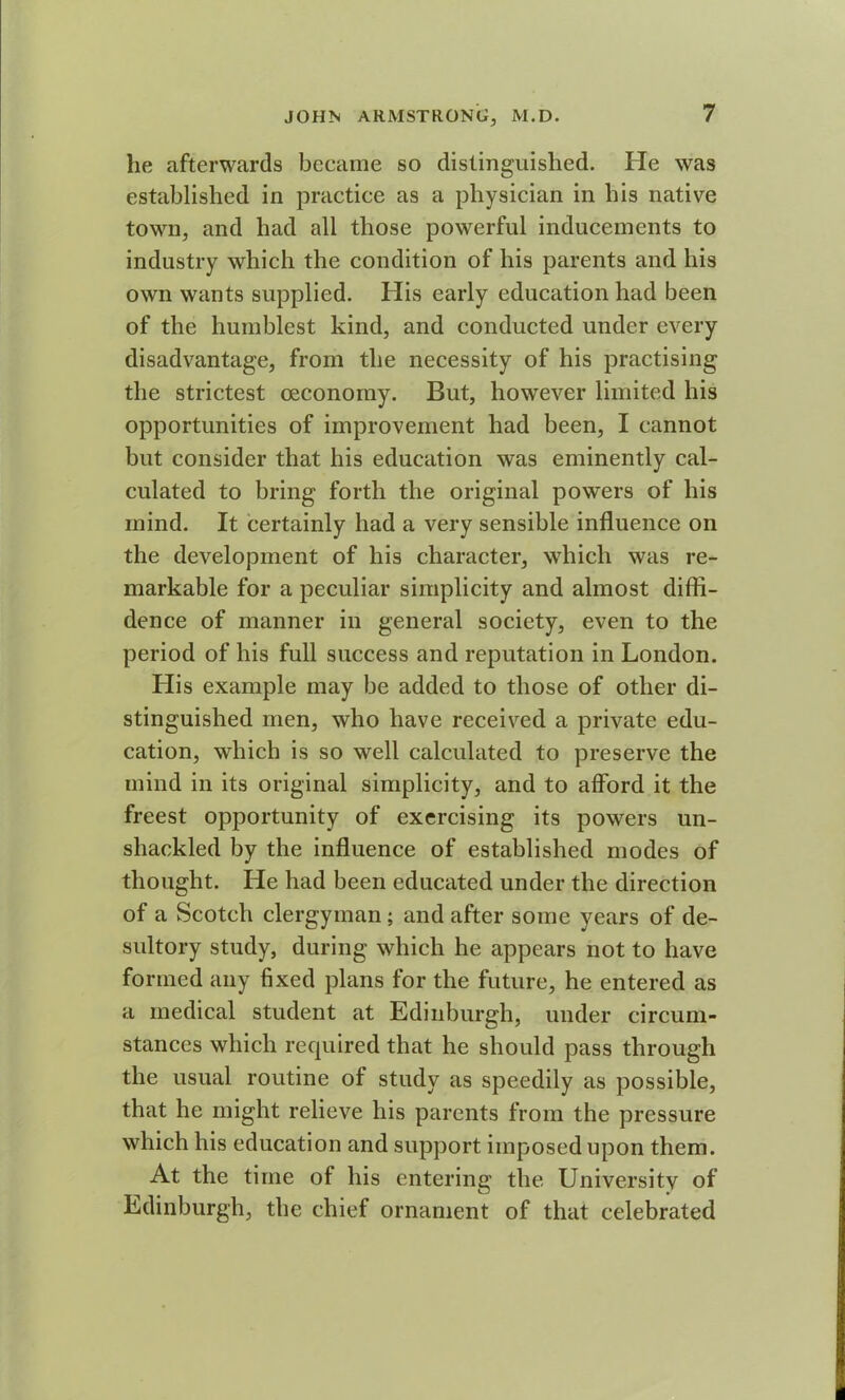 he afterwards became so distinguished. He was established in practice as a physician in his native town, and had all those powerful inducements to industry which the condition of his parents and his own wants supplied. His early education had been of the humblest kind, and conducted under every disadvantage, from the necessity of his practising the strictest oeconoiny. But, however limited his opportunities of improvement had been, I cannot but consider that his education was eminently cal- culated to bring forth the original powers of his mind. It certainly had a very sensible influence on the development of his character, which was re- markable for a peculiar simplicity and almost diffi- dence of manner in general society, even to the period of his full success and reputation in London. His example may be added to those of other di- stinguished men, who have received a private edu- cation, which is so well calculated to preserve the mind in its original simplicity, and to afford it the freest opportunity of exercising its powers un- shackled by the influence of established modes of thought. He had been educated under the direction of a Scotch clergyman ; and after some years of de- sultory study, during which he appears not to have formed any fixed plans for the future, he entered as a medical student at Edinburgh, under circum- stances which required that he should pass through the usual routine of study as speedily as possible, that he might relieve his parents from the pressure which his education and support imposed upon them. At the time of his entering the University of Edinburgh, the chief ornament of that celebrated