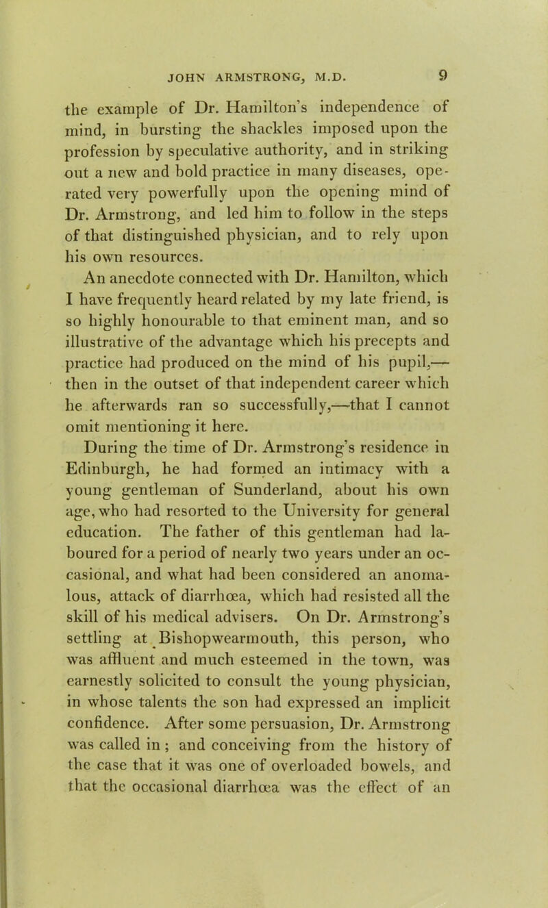 the example of Dr. Hamilton’s independence of mind, in bursting the shackles imposed upon the profession by speculative authority, and in striking out a new and bold practice in many diseases, ope- rated very powerfully upon the opening mind of Dr. Armstrong, and led him to follow in the steps of that distinguished physician, and to rely upon his own resources. An anecdote connected with Dr. Hamilton, which I have frecpiently heard related by my late friend, is so highly honourable to that eminent man, and so illustrative of the advantage which his precepts and practice had produced on the mind of his pupil,— then in the outset of that independent career which he afterwards ran so successfully,—that I cannot omit mentioning it here. During the time of Dr. Armstrong’s residence in Edinburgh, he had formed an intimacy with a young gentleman of Sunderland, about his own age, who had resorted to the University for general education. The father of this gentleman had la- boured for a period of nearly two years under an oc- casional, and what had been considered an anoma- lous, attack of diarrhoea, which had resisted all the skill of his medical advisers. On Dr. Armstrong’s settling at Bishopwearmouth, this person, who was affluent and much esteemed in the town, was earnestly solicited to consult the young physician, in whose talents the son had expressed an implicit confidence. After some persuasion, Dr. Armstrong was called in ; and conceiving from the history of the case that it was one of overloaded bowels, and that the occasional diarrhoea was the effect of an