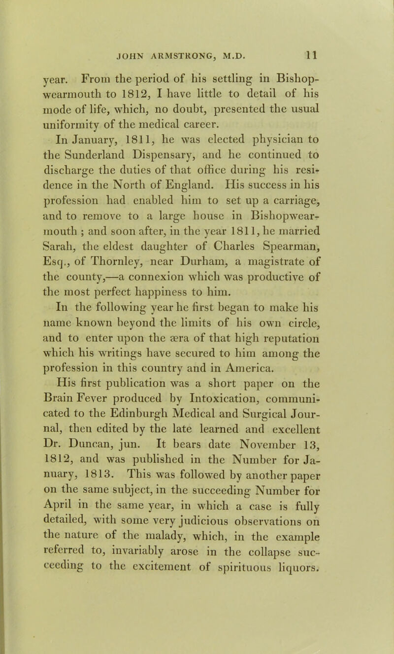year. From the period of his settling in Bishop- wearmouth to 1812, I have little to detail of his mode of life, which, no doubt, presented the usual uniformity of the medical career. In January, 1811, he was elected physician to the Sunderland Dispensary, and he continued to discharge the duties of that office during his resi- dence in the North of England. His success in his profession had enabled him to set up a carriage, and to remove to a large house in Bishopwear- mouth ; and soon after, in the year 1811, he married Sarah, the eldest daughter of Charles Spearman, Esq., of Thornley, near Durham, a magistrate of the county,—a connexion which was productive of the most perfect happiness to him. In the following year he first began to make his name known beyond the limits of his own circle, and to enter upon the sera of that high reputation which his writings have secured to him among the profession in this country and in America. His first publication was a short paper on the Brain Fever produced by Intoxication, communi- cated to the Edinburgh Medical and Surgical Jour- nal, then edited by the late learned and excellent Dr. Duncan, jun. It bears date November 13, 1812, and was published in the Number for Ja- nuary, 1813. This was followed by another paper on the same subject, in the succeeding Number for April in the same year, in which a case is fully detailed, with some very judicious observations on the nature of the malady, which, in the example referred to, invariably arose in the collapse suc- ceeding to the excitement of spirituous liquors.