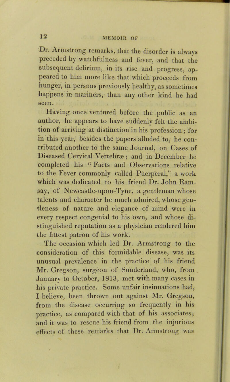 Dr. Armstrong remarks, that the disorder is always preceded by watchfulness and fever, and that the subsequent delirium, in its rise and progress, ap- peared to him more like that which proceeds from hunger, in persons previously healthy, as sometimes happens in mariners, than any other kind he had seen. Having once ventured before the public as an author, he appears to have suddenly felt the ambi- tion of arriving at distinction in his profession ; for in this year, besides the papers alluded to, he con- tributed another to the same Journal, on Cases of Diseased Cervical Vertebrae.; and in December he completed his “ Facts and Observations relative to the Fever commonly called Puerperal,” a work which was dedicated to his friend Dr. John Ram- say, of Newcastle-upon-Tyne, a gentleman whose talents and character he much admired, whose gen- tleness of nature and elegance of mind were in every respect congenial to his own, and whose di- stinguished reputation as a physician rendered him the fittest patron of his work. The occasion which led Dr. Armstrong to the consideration of this formidable disease, was its unusual prevalence in the practice of his friend Mr. Gregson, surgeon of Sunderland, who, from January to October, 1813, met with many cases in his private practice. Some unfair insinuations had, I believe, been thrown out against Mr. Gregson, from the disease occurring so frequently in his practice, as compared with that of his associates; and it was to rescue his friend from the injurious effects of these remarks that Dr. Armstrong was