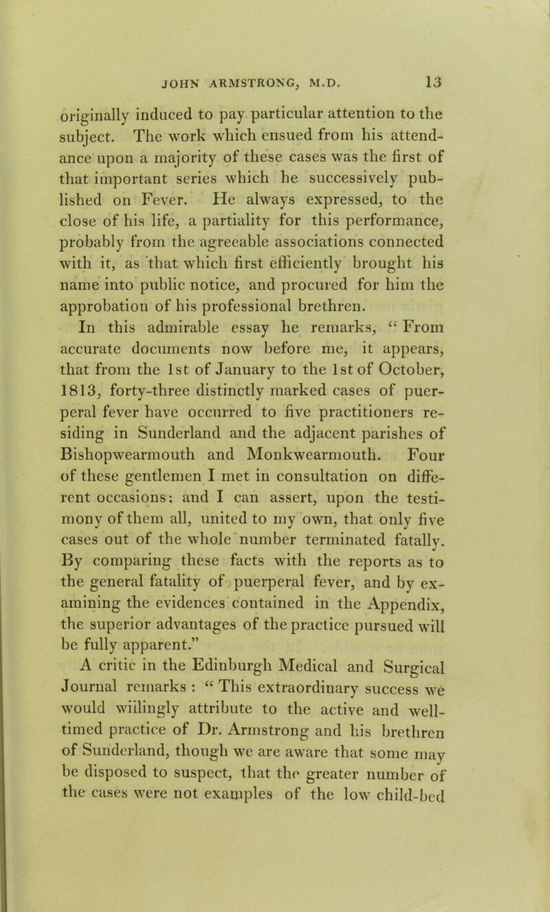 originally induced to pay particular attention to the subject. The work which ensued from his attend- ance upon a majority of these cases was the first of that important series which he successively pub- lished on Fever. He always expressed, to the close of his life, a partiality for this performance, probably from the agreeable associations connected with it, as that which first efficiently brought his name into public notice, and procured for him the approbation of his professional brethren. In this admirable essay he remarks, “ From accurate documents now before me, it appears, that from the 1st of January to the 1st of October, 1813, forty-three distinctly marked cases of puer- peral fever have occurred to five practitioners re- siding in Sunderland and the adjacent parishes of Bishopwearmouth and Monkwearmouth. Four of these gentlemen I met in consultation on diffe- rent occasions; and I can assert, upon the testi- mony of them all, united to my own, that only five cases out of the whole number terminated fatally. By comparing these facts with the reports as to the general fatality of puerperal fever, and by ex- amining the evidences contained in the Appendix, the superior advantages of the practice pursued will be fully apparent.” A critic in the Edinburgh Medical and Surgical Journal remarks : “ This extraordinary success we would willingly attribute to the active and well- timed practice of Dr. Armstrong and his brethren of Sunderland, though we are aware that some may be disposed to suspect, that the greater number of the cases were not examples of the low child-bed