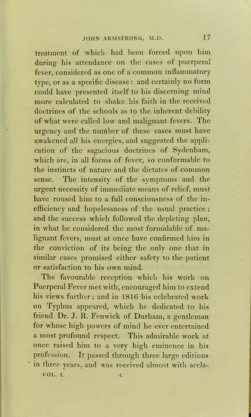 treatment of which had been forced upon him during his attendance on the cases of puerperal fever, considered as one of a common inflammatory type, or as a specific disease : and certainly no form could have presented itself to his discerning mind more calculated to shake his faith in the received doctrines of the schools as to the inherent debility of what were called low and malignant fevers. The urgency and the number of these cases must have awakened all his energies, and suggested the appli- cation of the sagacious doctrines of Sydenham, which are, in all forms of fever, so conformable to the instincts of nature and the dictates of common sense. The intensity of the symptoms and the urgent necessity of immediate means of relief, must have roused him to a full consciousness of the in- efficiency and hopelessness of the usual practice ; and the success which followed the depleting plan, in what he considered the most formidable of ma- lignant fevers, must at once have confirmed him in the conviction of its being the only one that in similar cases promised either safety to the patient or satisfaction to his own mind. The favourable reception which his work on Puerperal Fever met with, encouraged him to extend his views further; and in 1816 his celebrated work on Typhus appeared, which he dedicated to his friend Dr. J. R. Fenwick of Durham, a gentleman for whose high powers of mind he ever entertained a most profound respect. This admirable work at once raised him to a very high eminence in his profession. It passed through three large editions in three years, and was received almost with accla- VOL, i. c